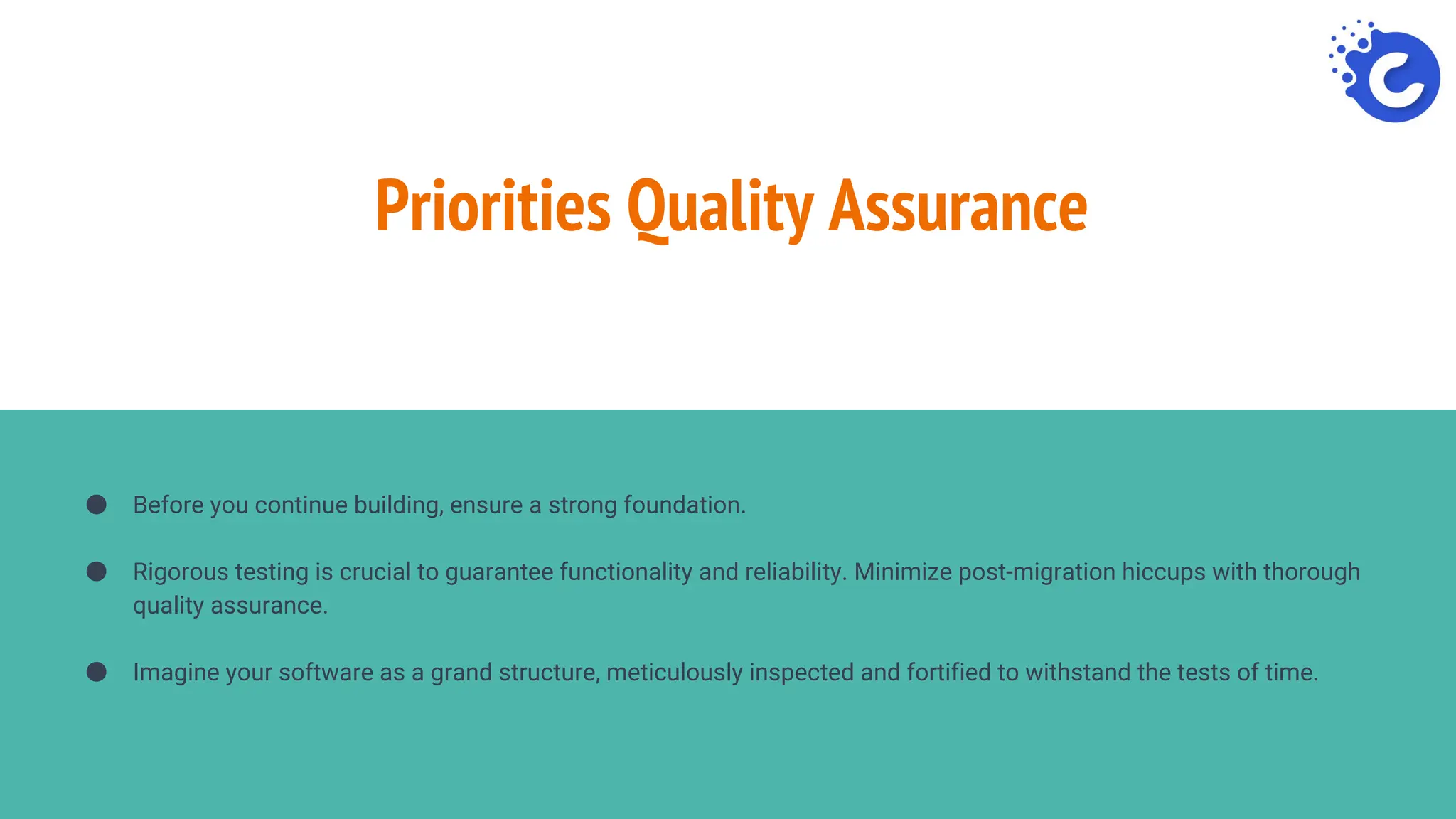 Priorities Quality Assurance
● Before you continue building, ensure a strong foundation.
● Rigorous testing is crucial to guarantee functionality and reliability. Minimize post-migration hiccups with thorough
quality assurance.
● Imagine your software as a grand structure, meticulously inspected and fortified to withstand the tests of time.
 