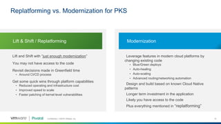Confidential │ ©2018 VMware, Inc. 10
Lift and Shift with “just enough modernization”
You may not have access to the code
Revisit decisions made in Greenfield time
• Around CI/CD process
Get some quick wins through platform capabilities
• Reduced operating and infrastructure cost
• Improved speed to scale
• Faster patching of kernel level vulnerabilities
Leverage features in modern cloud platforms by
changing existing code
• Blue/Green deploys
• Auto-healing
• Auto-scaling
• Advanced routing/networking automation
Design and build based on known Cloud Native
patterns
Longer term investment in the application
Likely you have access to the code
Plus everything mentioned in “replatforming”
Lift & Shift / Replatforming Modernization
Replatforming vs. Modernization for PKS
 