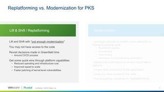 Confidential │ ©2018 VMware, Inc. 11
Lift and Shift with “just enough modernization”
You may not have access to the code
Revisit decisions made in Greenfield time
• Around CI/CD process
Get some quick wins through platform capabilities
• Reduced operating and infrastructure cost
• Improved speed to scale
• Faster patching of kernel level vulnerabilities
Leverage features in modern cloud platforms by
changing existing code
• Blue/Green deploys
• Auto-healing
• Auto-scaling
• Advanced routing/networking automation
Design and build based on known Cloud Native
patterns
Longer term investment in the application
Likely you have access to the code
Plus everything mentioned in “replatforming”
Lift & Shift / Replatforming Modernization
Replatforming vs. Modernization for PKS
 