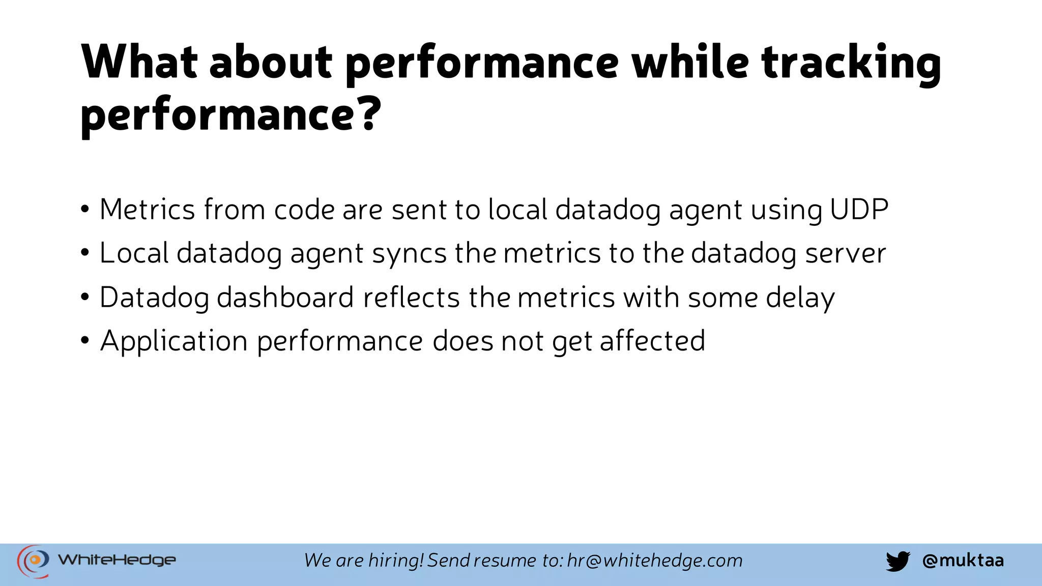 @muktaaWe are hiring! Send resume to: hr@whitehedge.com What about performance while tracking performance? • Metrics from code are sent to local datadog agent using UDP • Local datadog agent syncs the metrics to the datadog server • Datadog dashboard reflects the metrics with some delay • Application performance does not get affected 