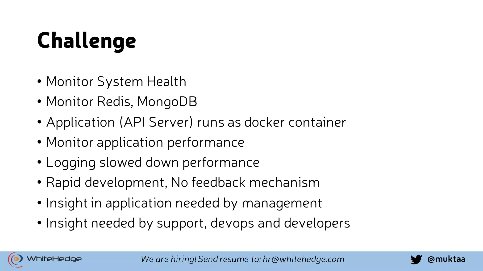 @muktaaWe are hiring! Send resume to: hr@whitehedge.com Challenge • Monitor System Health • Monitor Redis, MongoDB • Application (API Server) runs as docker container • Monitor application performance • Logging slowed down performance • Rapid development, No feedback mechanism • Insight in application needed by management • Insight needed by support, devops and developers 