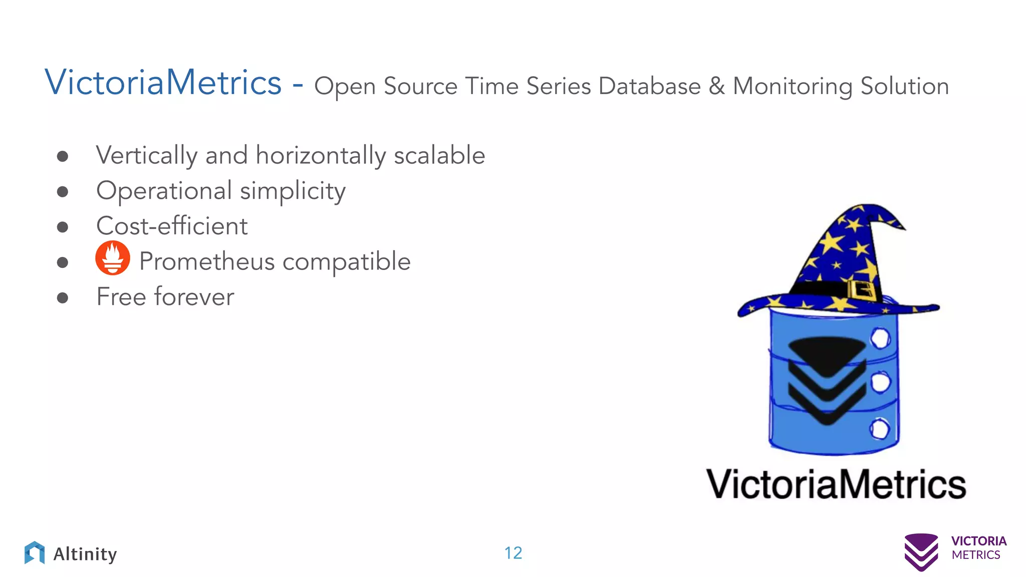 VictoriaMetrics - Open Source Time Series Database & Monitoring Solution ● Vertically and horizontally scalable ● Operational simplicity ● Cost-efﬁcient ● Prometheus compatible ● Free forever 12 