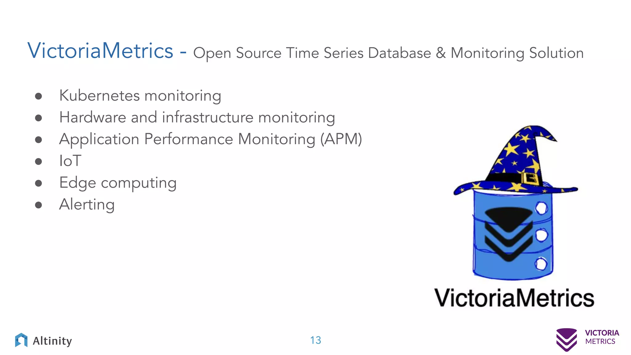 VictoriaMetrics - Open Source Time Series Database & Monitoring Solution ● Kubernetes monitoring ● Hardware and infrastructure monitoring ● Application Performance Monitoring (APM) ● IoT ● Edge computing ● Alerting 13 