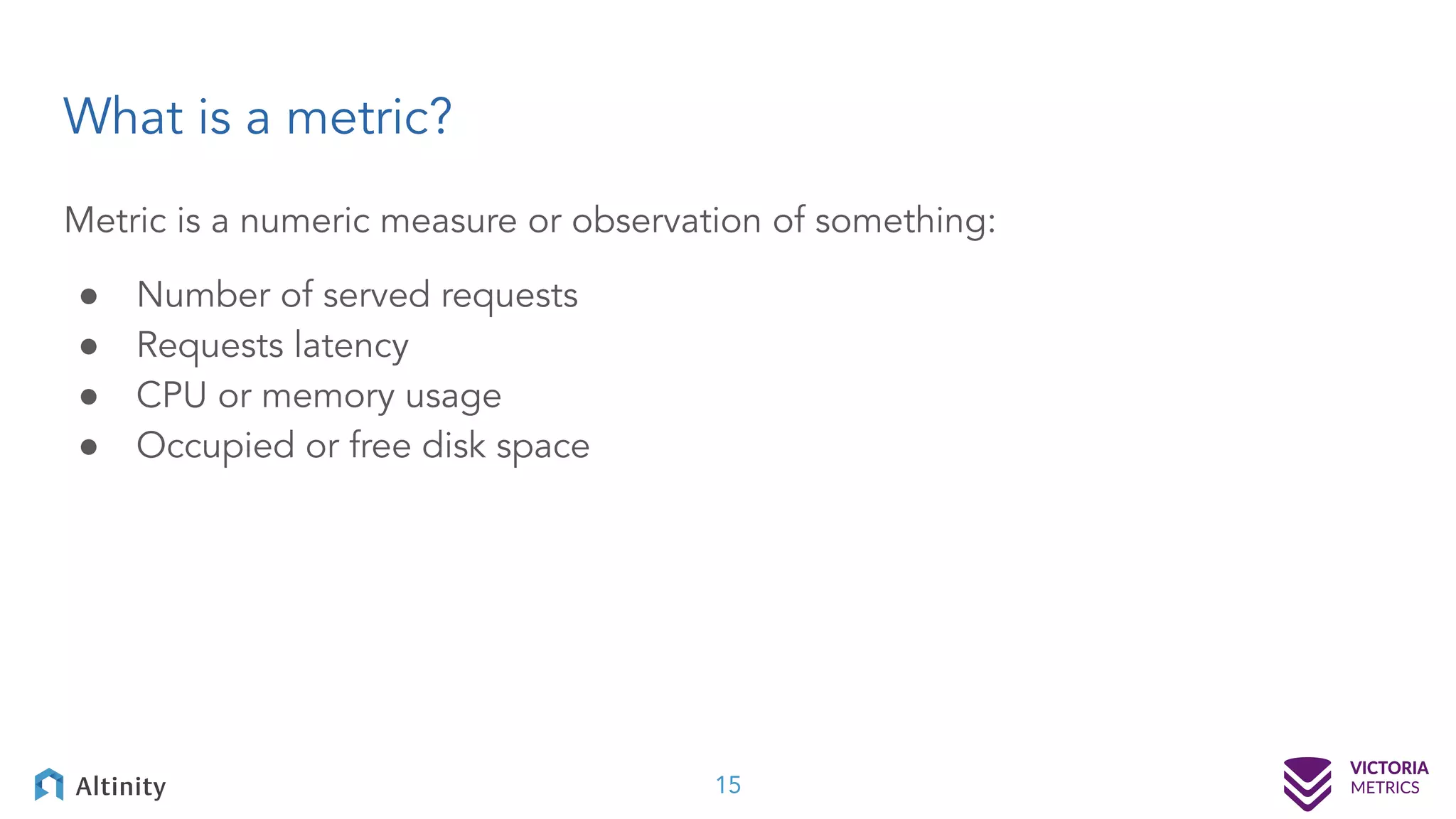 Metric is a numeric measure or observation of something: ● Number of served requests ● Requests latency ● CPU or memory usage ● Occupied or free disk space What is a metric? 15 