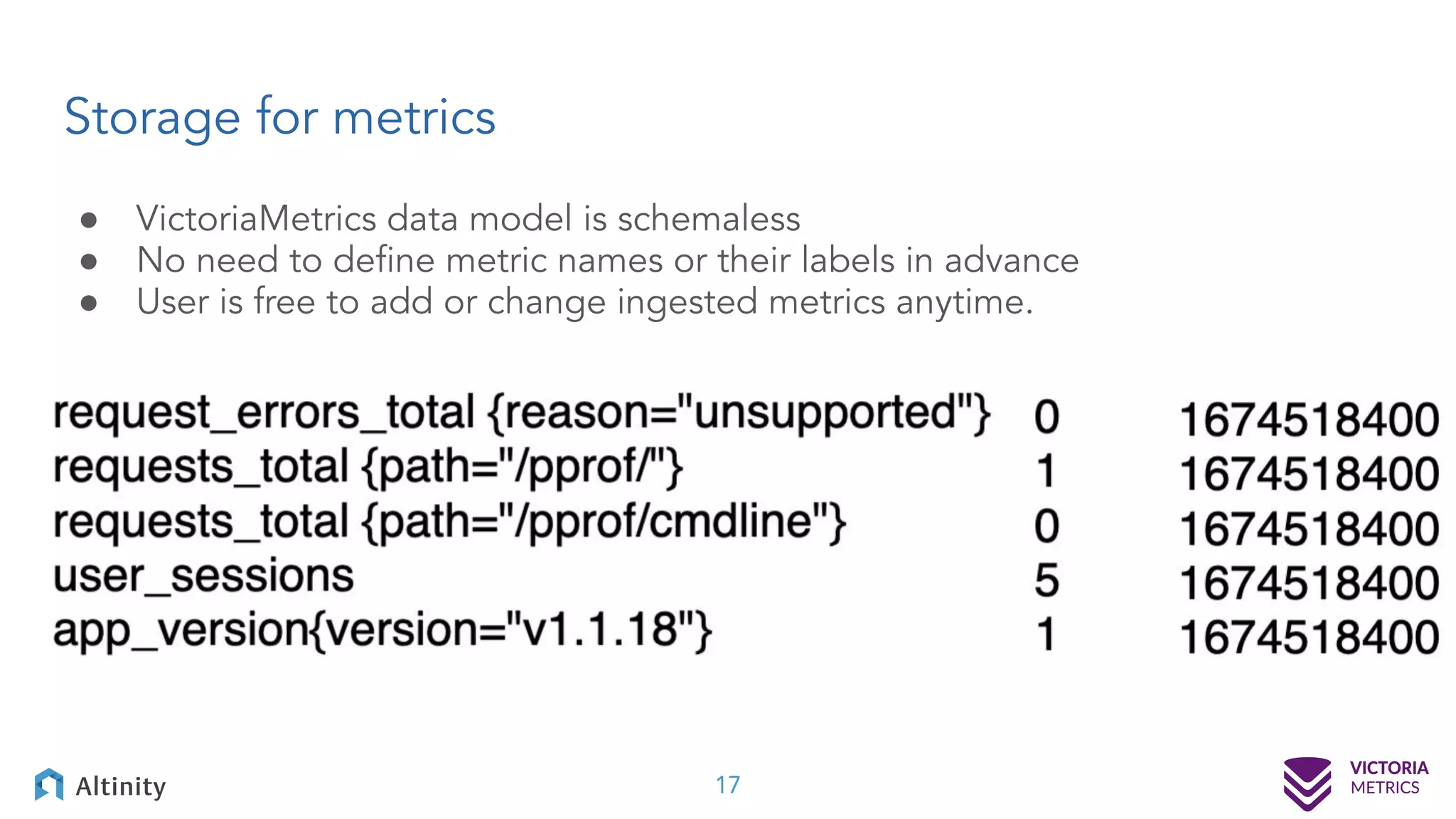 Storage for metrics 17 ● VictoriaMetrics data model is schemaless ● No need to deﬁne metric names or their labels in advance ● User is free to add or change ingested metrics anytime. 