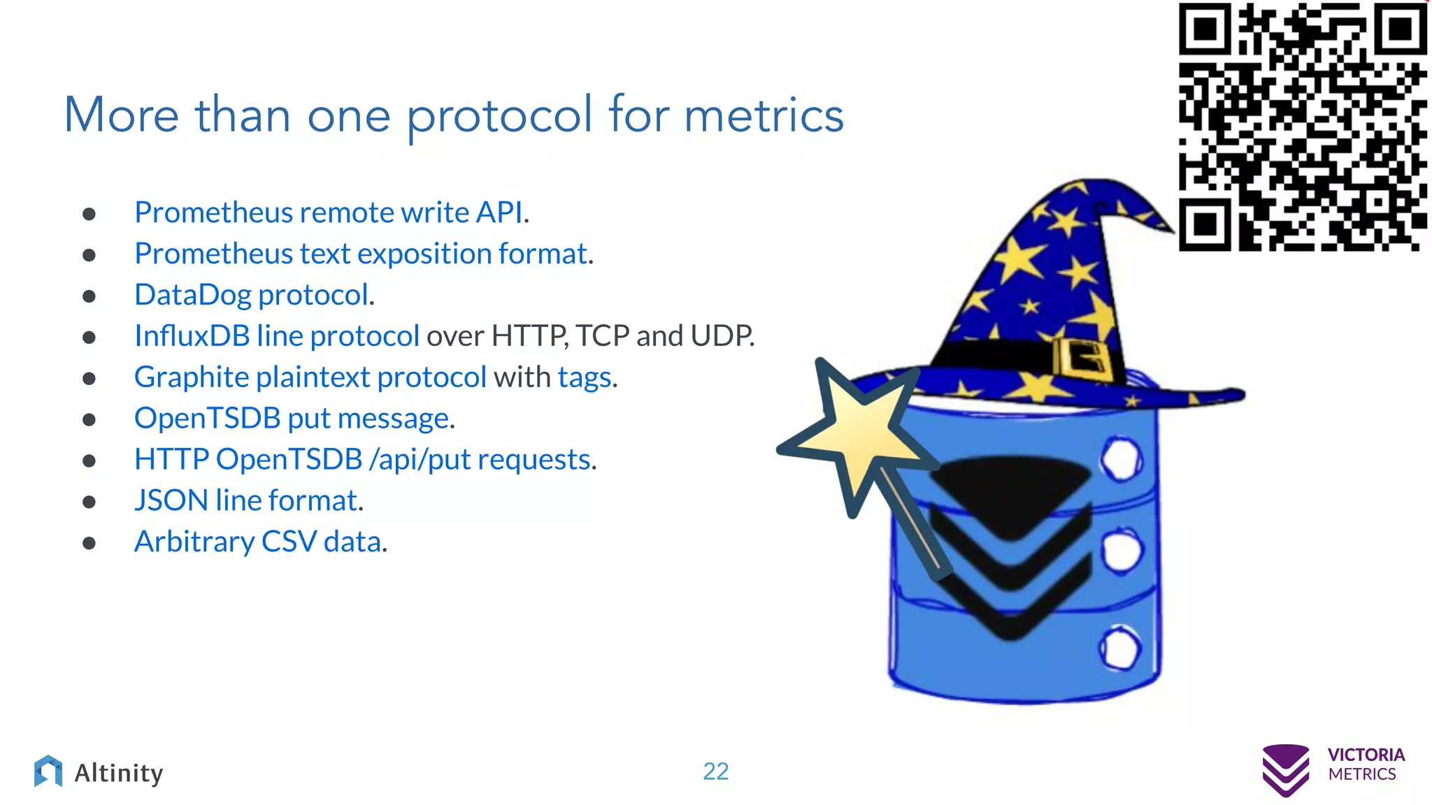 More than one protocol for metrics ● Prometheus remote write API. ● Prometheus text exposition format. ● DataDog protocol. ● InﬂuxDB line protocol over HTTP, TCP and UDP. ● Graphite plaintext protocol with tags. ● OpenTSDB put message. ● HTTP OpenTSDB /api/put requests. ● JSON line format. ● Arbitrary CSV data. 22 