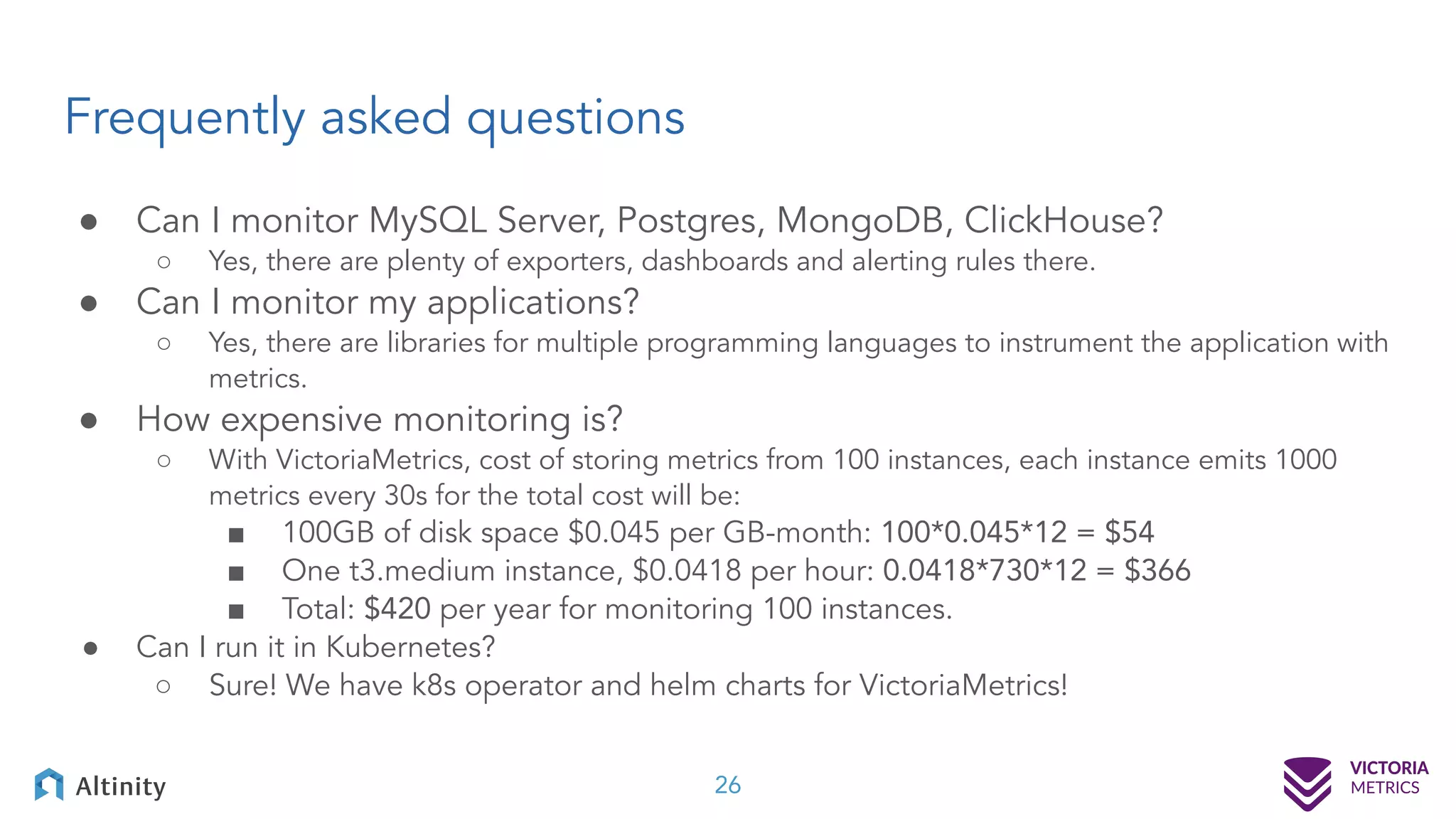 Frequently asked questions ● Can I monitor MySQL Server, Postgres, MongoDB, ClickHouse? ○ Yes, there are plenty of exporters, dashboards and alerting rules there. ● Can I monitor my applications? ○ Yes, there are libraries for multiple programming languages to instrument the application with metrics. ● How expensive monitoring is? ○ With VictoriaMetrics, cost of storing metrics from 100 instances, each instance emits 1000 metrics every 30s for the total cost will be: ■ 100GB of disk space $0.045 per GB-month: 100*0.045*12 = $54 ■ One t3.medium instance, $0.0418 per hour: 0.0418*730*12 = $366 ■ Total: $420 per year for monitoring 100 instances. ● Can I run it in Kubernetes? ○ Sure! We have k8s operator and helm charts for VictoriaMetrics! 26 