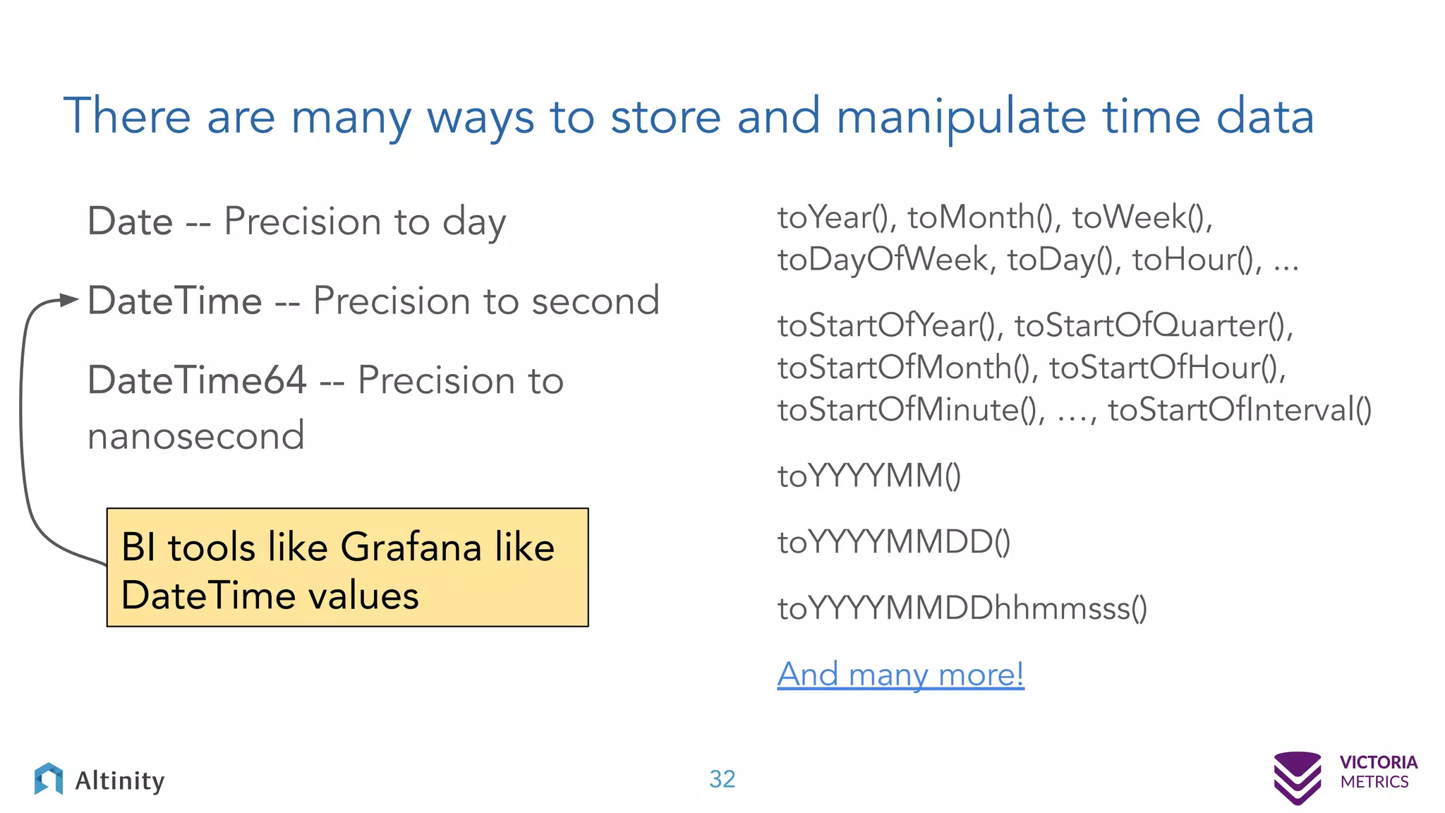 There are many ways to store and manipulate time data Date -- Precision to day DateTime -- Precision to second DateTime64 -- Precision to nanosecond toYear(), toMonth(), toWeek(), toDayOfWeek, toDay(), toHour(), ... toStartOfYear(), toStartOfQuarter(), toStartOfMonth(), toStartOfHour(), toStartOfMinute(), …, toStartOfInterval() toYYYYMM() toYYYYMMDD() toYYYYMMDDhhmmsss() And many more! 32 BI tools like Grafana like DateTime values 