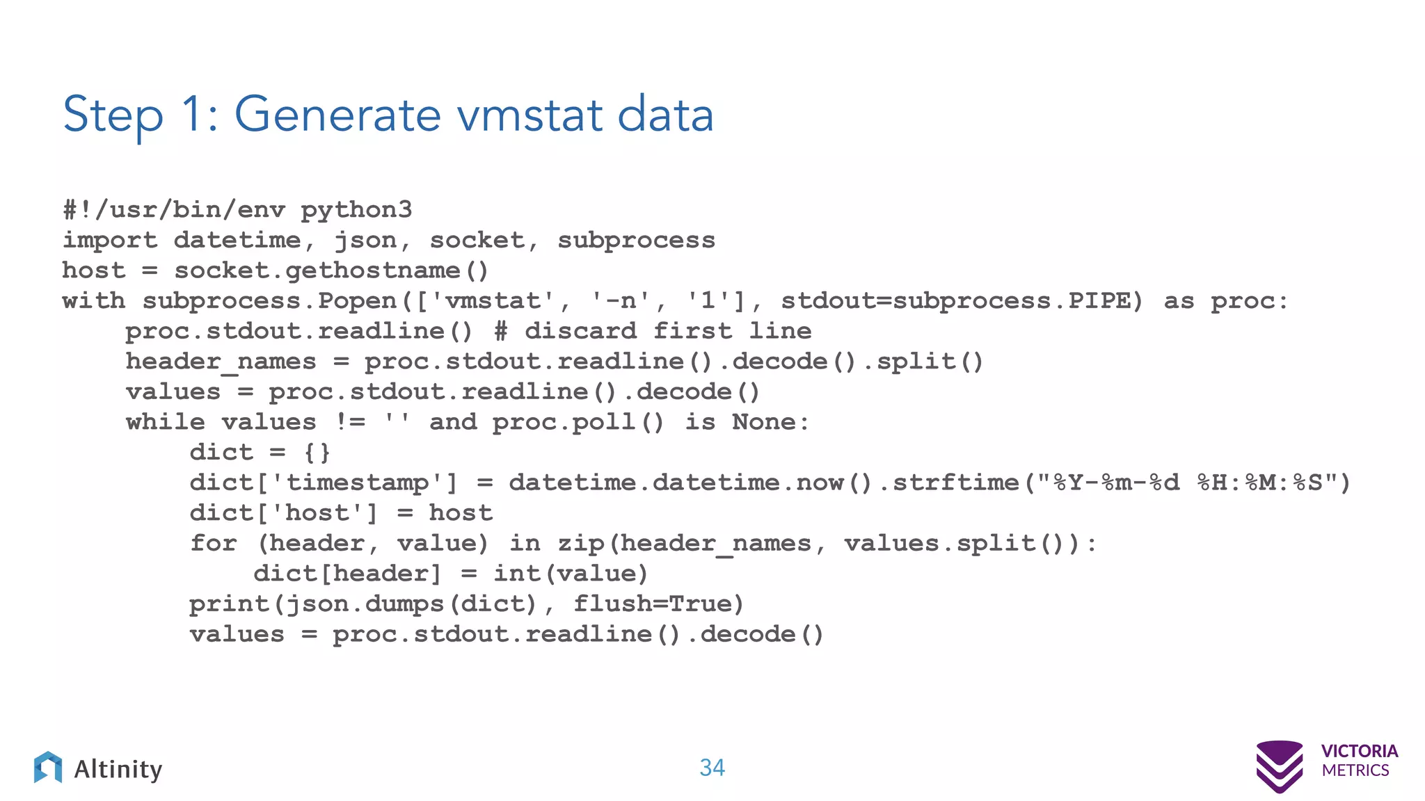 Step 1: Generate vmstat data 34 #!/usr/bin/env python3 import datetime, json, socket, subprocess host = socket.gethostname() with subprocess.Popen(['vmstat', '-n', '1'], stdout=subprocess.PIPE) as proc: proc.stdout.readline() # discard first line header_names = proc.stdout.readline().decode().split() values = proc.stdout.readline().decode() while values != '' and proc.poll() is None: dict = {} dict['timestamp'] = datetime.datetime.now().strftime("%Y-%m-%d %H:%M:%S") dict['host'] = host for (header, value) in zip(header_names, values.split()): dict[header] = int(value) print(json.dumps(dict), flush=True) values = proc.stdout.readline().decode() 