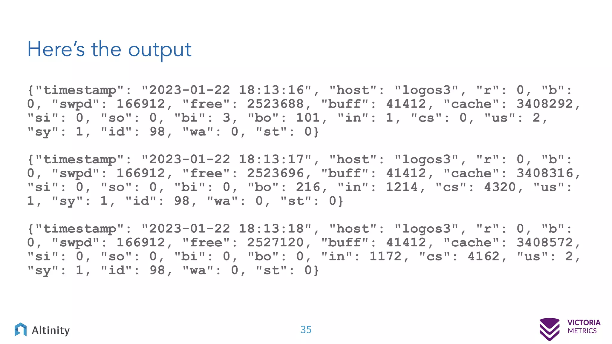 Here’s the output 35 {"timestamp": "2023-01-22 18:13:16", "host": "logos3", "r": 0, "b": 0, "swpd": 166912, "free": 2523688, "buff": 41412, "cache": 3408292, "si": 0, "so": 0, "bi": 3, "bo": 101, "in": 1, "cs": 0, "us": 2, "sy": 1, "id": 98, "wa": 0, "st": 0} {"timestamp": "2023-01-22 18:13:17", "host": "logos3", "r": 0, "b": 0, "swpd": 166912, "free": 2523696, "buff": 41412, "cache": 3408316, "si": 0, "so": 0, "bi": 0, "bo": 216, "in": 1214, "cs": 4320, "us": 1, "sy": 1, "id": 98, "wa": 0, "st": 0} {"timestamp": "2023-01-22 18:13:18", "host": "logos3", "r": 0, "b": 0, "swpd": 166912, "free": 2527120, "buff": 41412, "cache": 3408572, "si": 0, "so": 0, "bi": 0, "bo": 0, "in": 1172, "cs": 4162, "us": 2, "sy": 1, "id": 98, "wa": 0, "st": 0} 