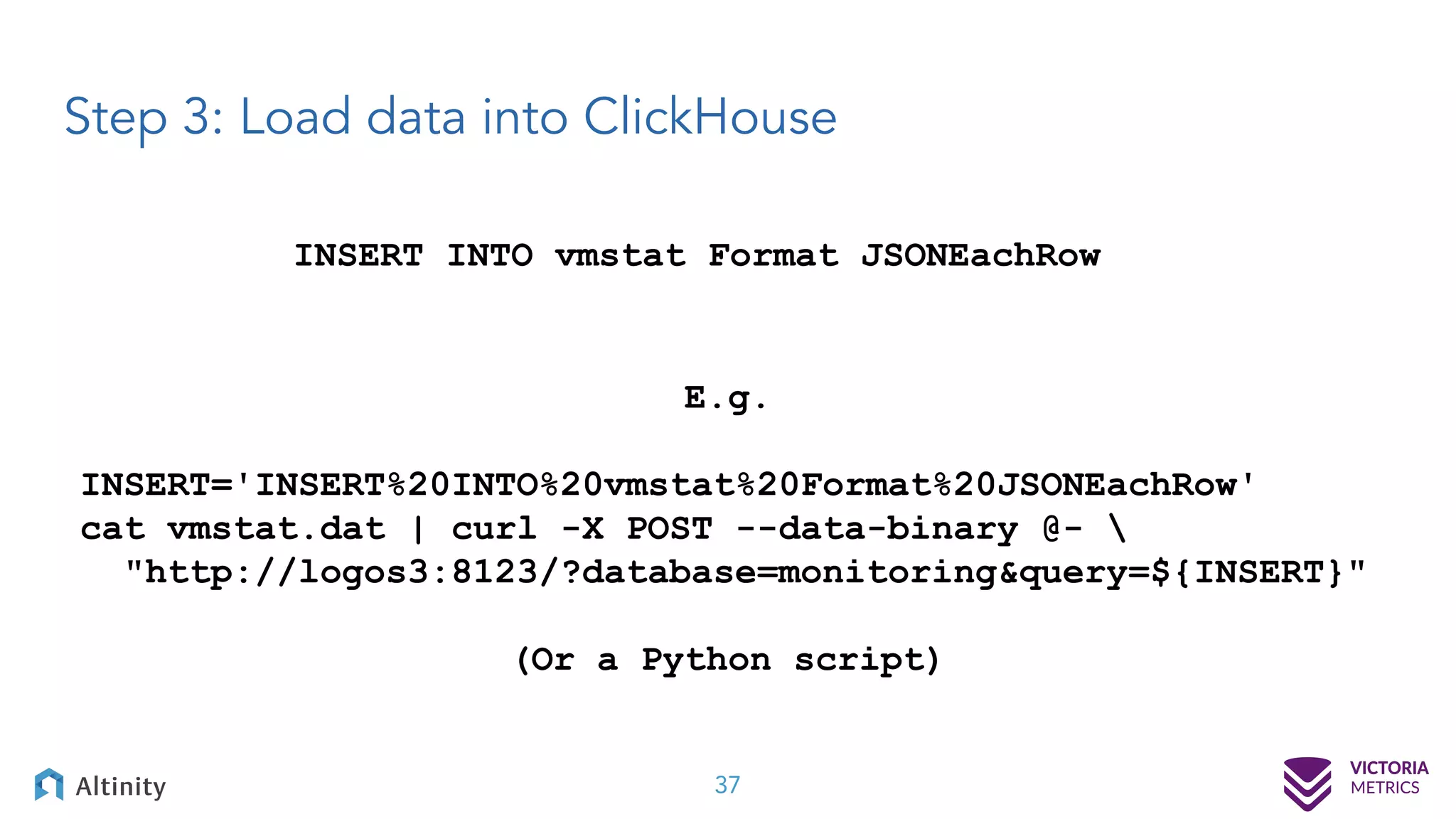 Step 3: Load data into ClickHouse 37 INSERT INTO vmstat Format JSONEachRow E.g. INSERT='INSERT%20INTO%20vmstat%20Format%20JSONEachRow' cat vmstat.dat | curl -X POST --data-binary @- "http://logos3:8123/?database=monitoring&query=${INSERT}" (Or a Python script) 