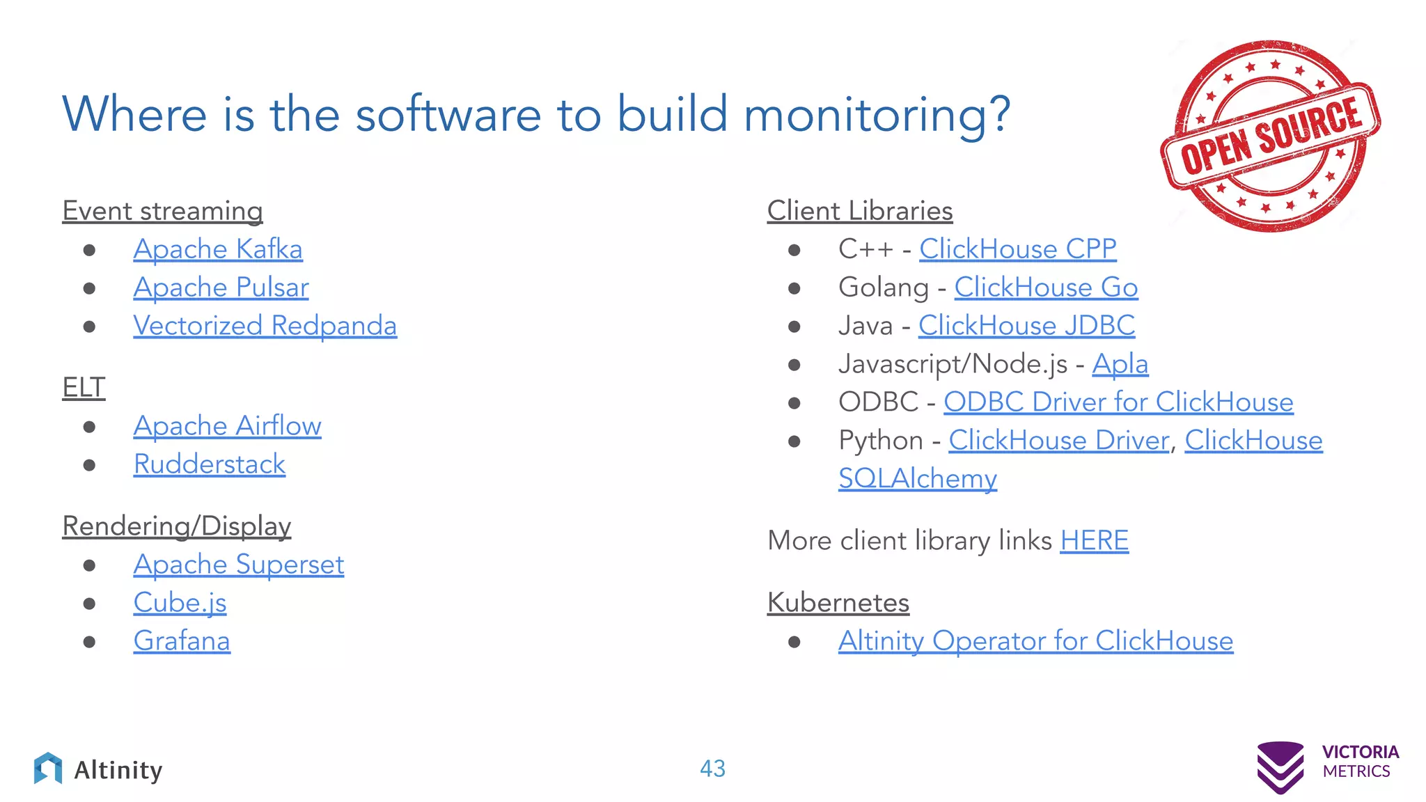 Where is the software to build monitoring? 43 Event streaming ● Apache Kafka ● Apache Pulsar ● Vectorized Redpanda ELT ● Apache Airﬂow ● Rudderstack Rendering/Display ● Apache Superset ● Cube.js ● Grafana Client Libraries ● C++ - ClickHouse CPP ● Golang - ClickHouse Go ● Java - ClickHouse JDBC ● Javascript/Node.js - Apla ● ODBC - ODBC Driver for ClickHouse ● Python - ClickHouse Driver, ClickHouse SQLAlchemy More client library links HERE Kubernetes ● Altinity Operator for ClickHouse 