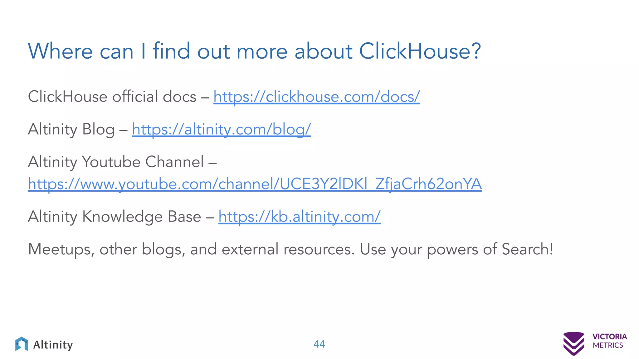 Where can I ﬁnd out more about ClickHouse? ClickHouse ofﬁcial docs – https://clickhouse.com/docs/ Altinity Blog – https://altinity.com/blog/ Altinity Youtube Channel – https://www.youtube.com/channel/UCE3Y2lDKl_ZfjaCrh62onYA Altinity Knowledge Base – https://kb.altinity.com/ Meetups, other blogs, and external resources. Use your powers of Search! 44 