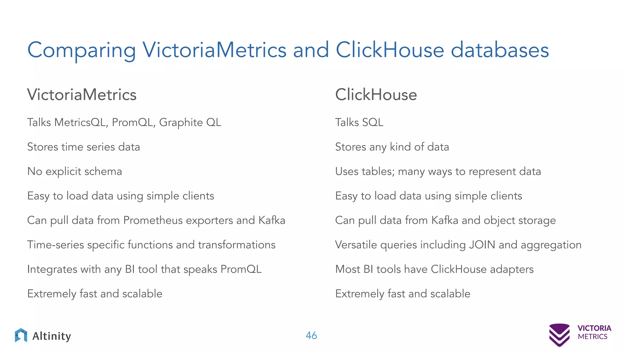 Comparing VictoriaMetrics and ClickHouse databases VictoriaMetrics Talks MetricsQL, PromQL, Graphite QL Stores time series data No explicit schema Easy to load data using simple clients Can pull data from Prometheus exporters and Kafka Time-series speciﬁc functions and transformations Integrates with any BI tool that speaks PromQL Extremely fast and scalable ClickHouse Talks SQL Stores any kind of data Uses tables; many ways to represent data Easy to load data using simple clients Can pull data from Kafka and object storage Versatile queries including JOIN and aggregation Most BI tools have ClickHouse adapters Extremely fast and scalable 46 