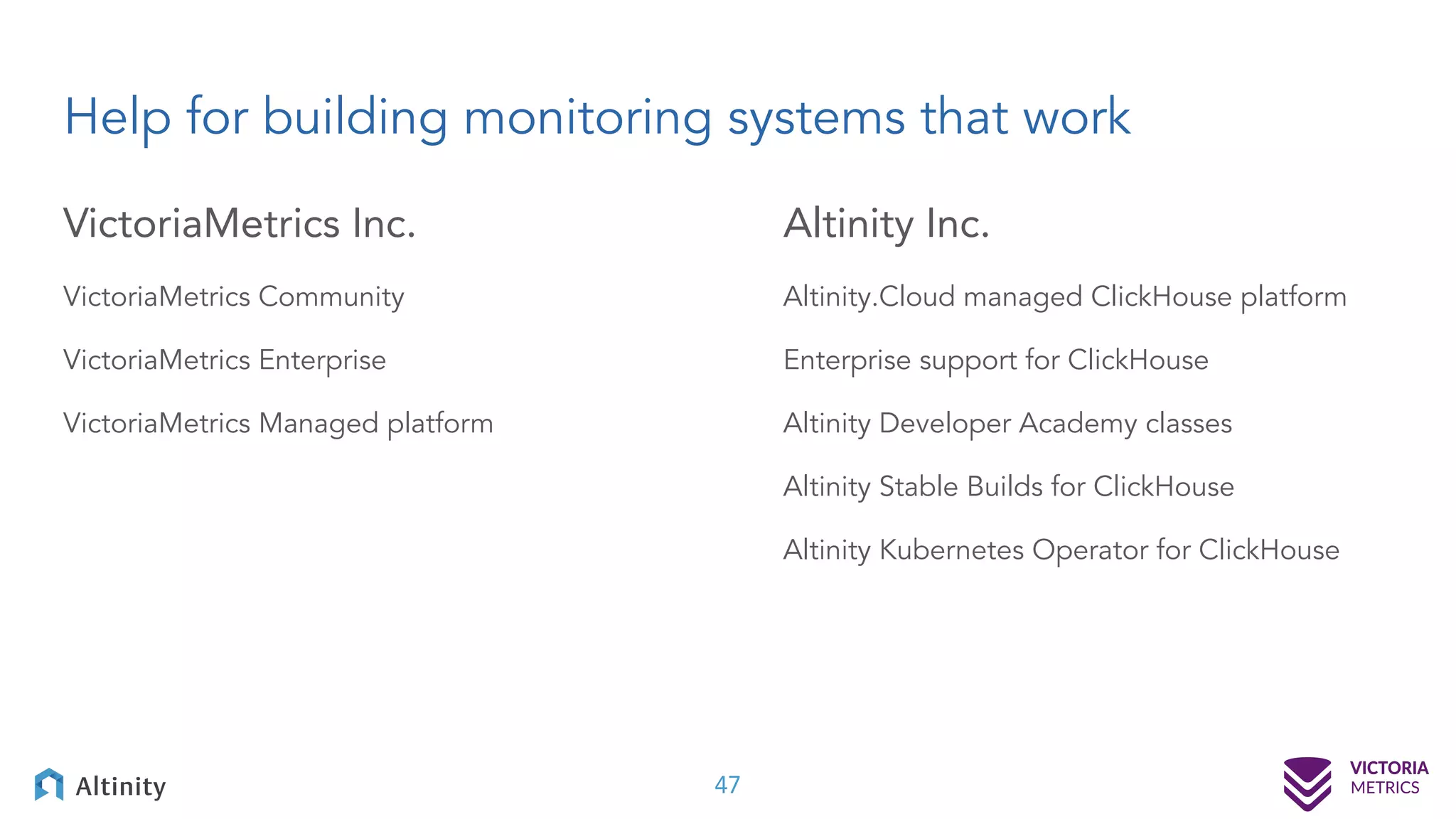 Help for building monitoring systems that work VictoriaMetrics Inc. VictoriaMetrics Community VictoriaMetrics Enterprise VictoriaMetrics Managed platform Altinity Inc. Altinity.Cloud managed ClickHouse platform Enterprise support for ClickHouse Altinity Developer Academy classes Altinity Stable Builds for ClickHouse Altinity Kubernetes Operator for ClickHouse 47 
