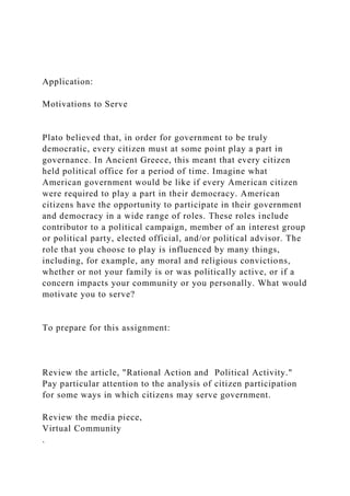 Application:
Motivations to Serve
Plato believed that, in order for government to be truly
democratic, every citizen must at some point play a part in
governance. In Ancient Greece, this meant that every citizen
held political office for a period of time. Imagine what
American government would be like if every American citizen
were required to play a part in their democracy. American
citizens have the opportunity to participate in their government
and democracy in a wide range of roles. These roles include
contributor to a political campaign, member of an interest group
or political party, elected official, and/or political advisor. The
role that you choose to play is influenced by many things,
including, for example, any moral and religious convictions,
whether or not your family is or was politically active, or if a
concern impacts your community or you personally. What would
motivate you to serve?
To prepare for this assignment:
Review the article, "Rational Action and Political Activity."
Pay particular attention to the analysis of citizen participation
for some ways in which citizens may serve government.
Review the media piece,
Virtual Community
.
 