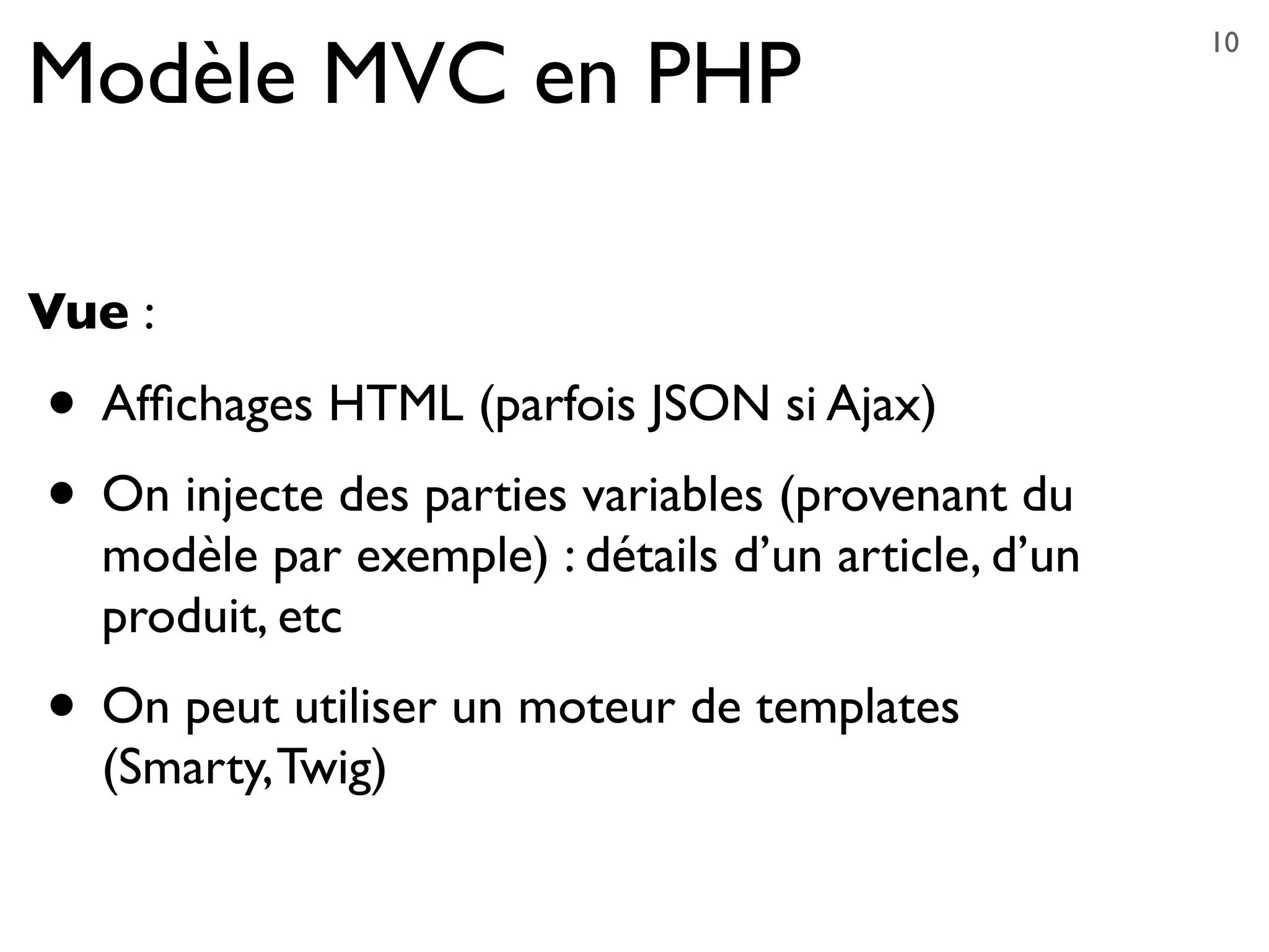 Modèle MVC en PHP
Vue :
• Afﬁchages HTML (parfois JSON si Ajax)
• On injecte des parties variables (provenant du
modèle par exemple) : détails d’un article, d’un
produit, etc
• On peut utiliser un moteur de templates
(Smarty,Twig)
10
 