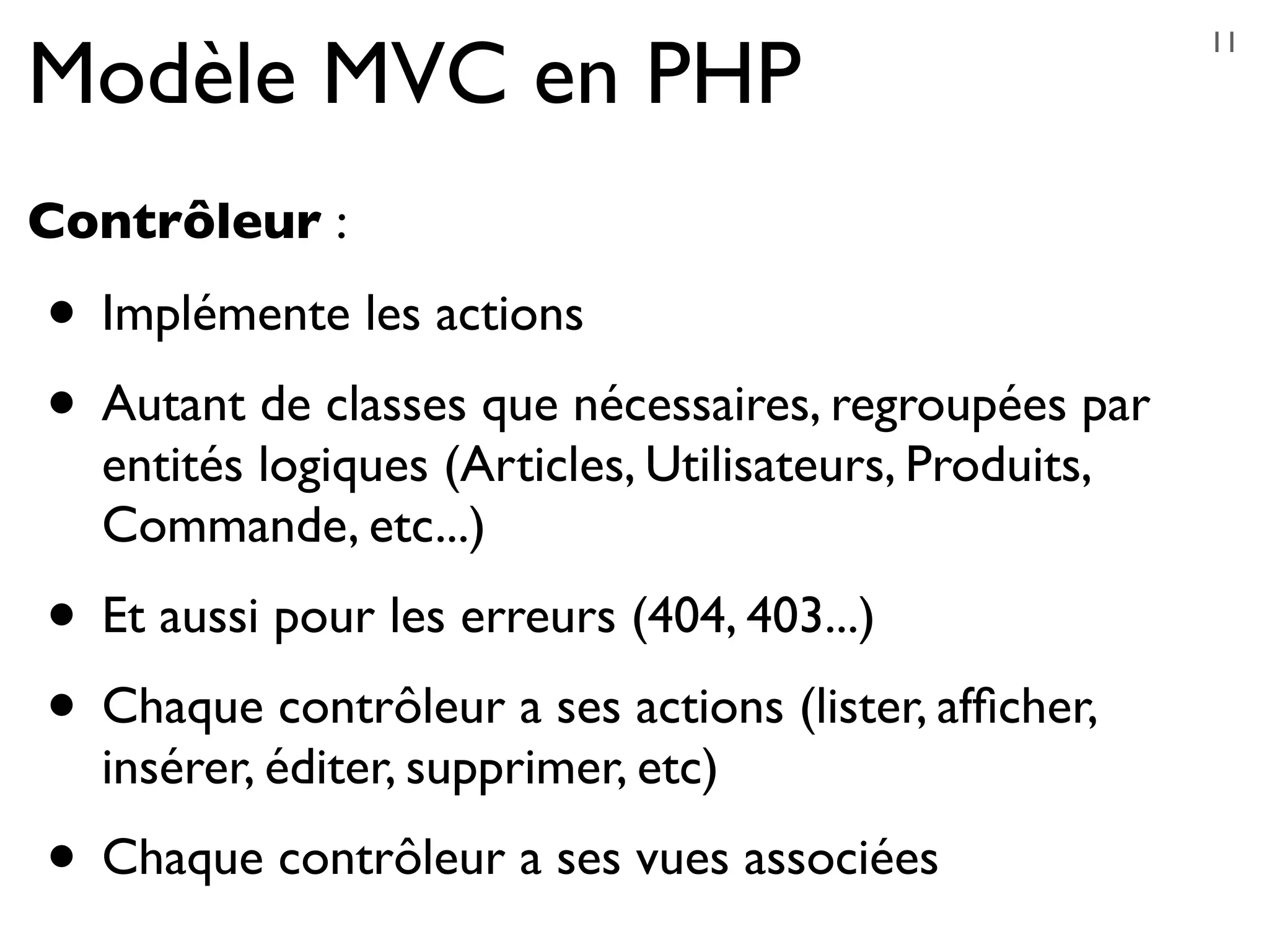 Modèle MVC en PHP
Contrôleur :
• Implémente les actions
• Autant de classes que nécessaires, regroupées par
entités logiques (Articles, Utilisateurs, Produits,
Commande, etc...)
• Et aussi pour les erreurs (404, 403...)
• Chaque contrôleur a ses actions (lister, afﬁcher,
insérer, éditer, supprimer, etc)
• Chaque contrôleur a ses vues associées
11
 