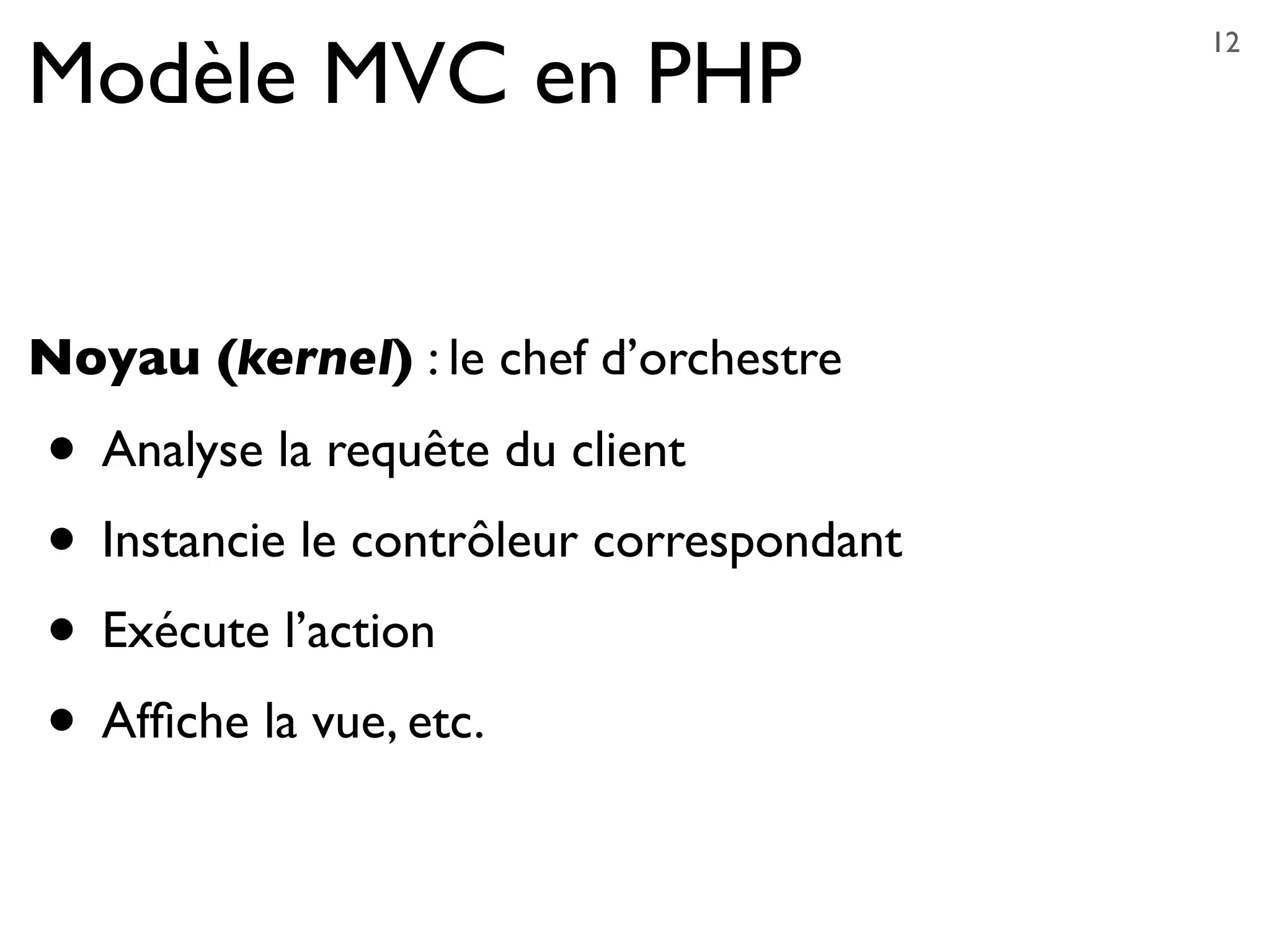 Modèle MVC en PHP
Noyau (kernel) : le chef d’orchestre
• Analyse la requête du client
• Instancie le contrôleur correspondant
• Exécute l’action
• Afﬁche la vue, etc.
12
 