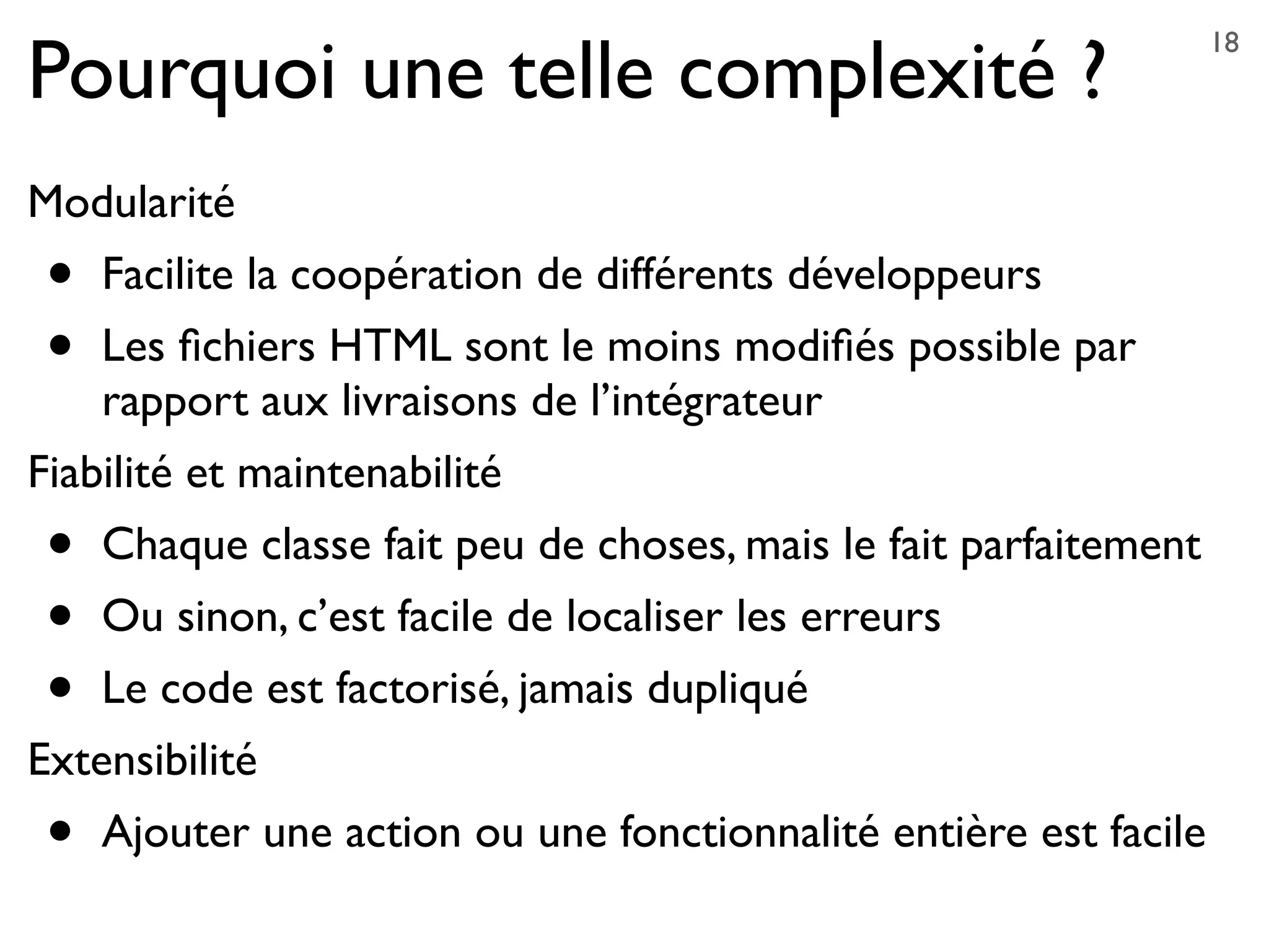 Pourquoi une telle complexité ?
Modularité
• Facilite la coopération de différents développeurs
• Les ﬁchiers HTML sont le moins modiﬁés possible par
rapport aux livraisons de l’intégrateur
Fiabilité et maintenabilité
• Chaque classe fait peu de choses, mais le fait parfaitement
• Ou sinon, c’est facile de localiser les erreurs
• Le code est factorisé, jamais dupliqué
Extensibilité
• Ajouter une action ou une fonctionnalité entière est facile
18
 