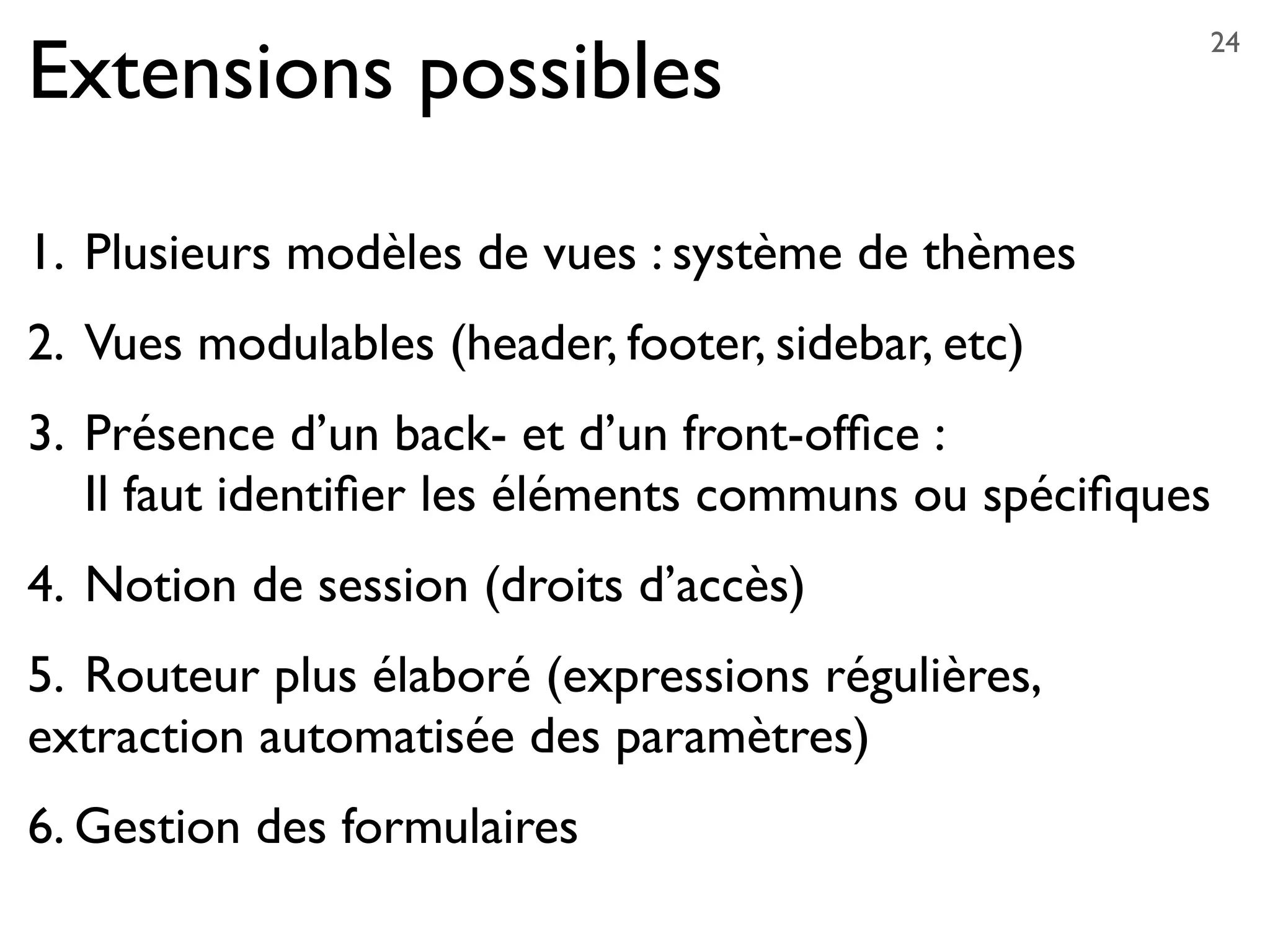 Extensions possibles
1. 	

Plusieurs modèles de vues : système de thèmes
2.	

Vues modulables (header, footer, sidebar, etc)
3. 	

Présence d’un back- et d’un front-ofﬁce :
	

 Il faut identiﬁer les éléments communs ou spéciﬁques
4.	

Notion de session (droits d’accès)
5.	

Routeur plus élaboré (expressions régulières,
extraction automatisée des paramètres)
6. Gestion des formulaires
24
 