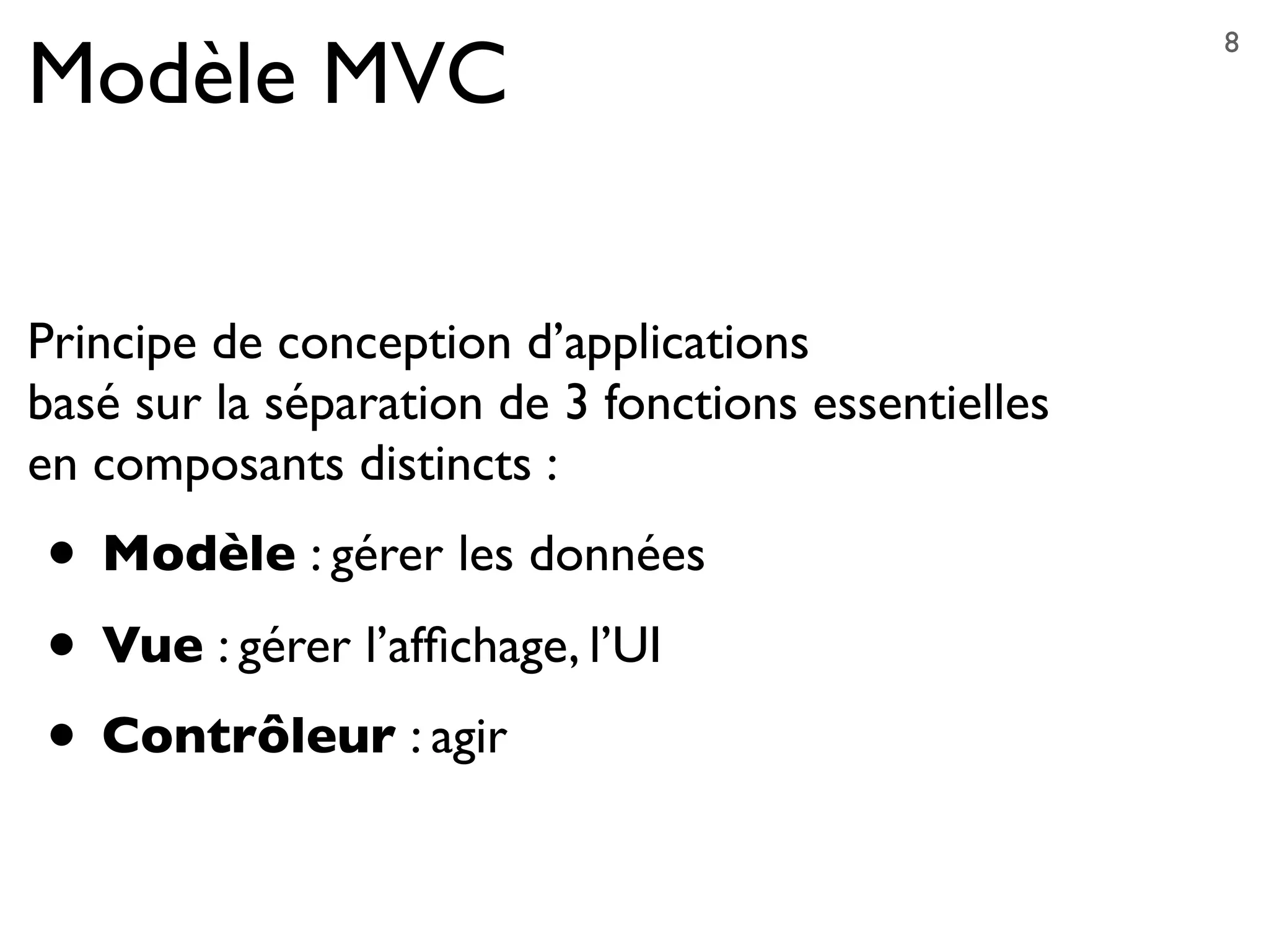 Modèle MVC
Principe de conception d’applications
basé sur la séparation de 3 fonctions essentielles
en composants distincts :
• Modèle : gérer les données
• Vue : gérer l’afﬁchage, l’UI
• Contrôleur : agir
8
 