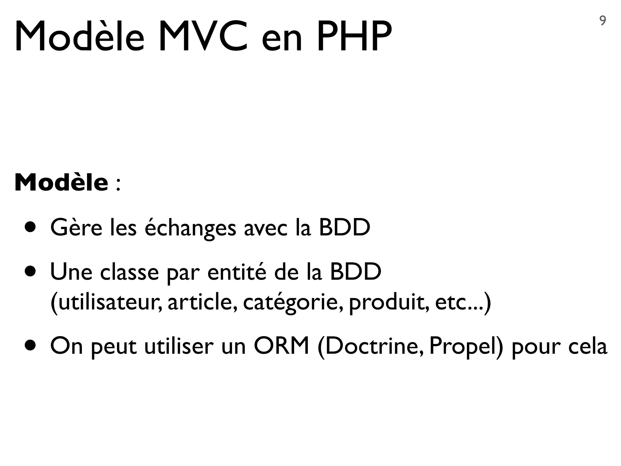 Modèle MVC en PHP
Modèle :
• Gère les échanges avec la BDD
• Une classe par entité de la BDD
(utilisateur, article, catégorie, produit, etc...)
• On peut utiliser un ORM (Doctrine, Propel) pour cela
9
 
