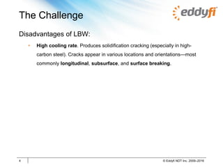The Challenge
Disadvantages of LBW:
• High cooling rate. Produces solidification cracking (especially in high-
carbon steel). Cracks appear in various locations and orientations—most
commonly longitudinal, subsurface, and surface breaking.
4 © Eddyfi NDT Inc. 2009–2016
 