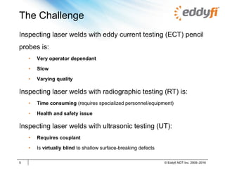 The Challenge
Inspecting laser welds with eddy current testing (ECT) pencil
probes is:
• Very operator dependant
• Slow
• Varying quality
Inspecting laser welds with radiographic testing (RT) is:
• Time consuming (requires specialized personnel/equipment)
• Health and safety issue
Inspecting laser welds with ultrasonic testing (UT):
• Requires couplant
• Is virtually blind to shallow surface-breaking defects
5 © Eddyfi NDT Inc. 2009–2016
 