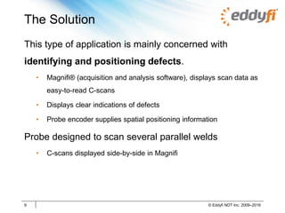 The Solution
9 © Eddyfi NDT Inc. 2009–2016
This type of application is mainly concerned with
identifying and positioning defects.
• Magnifi® (acquisition and analysis software), displays scan data as
easy-to-read C-scans
• Displays clear indications of defects
• Probe encoder supplies spatial positioning information
Probe designed to scan several parallel welds
• C-scans displayed side-by-side in Magnifi
 