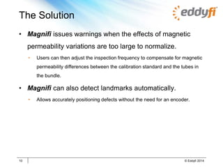 The Solution
• Magnifi issues warnings when the effects of magnetic
permeability variations are too large to normalize.
• Users can then adjust the inspection frequency to compensate for magnetic
permeability differences between the calibration standard and the tubes in
the bundle.
• Magnifi can also detect landmarks automatically.
• Allows accurately positioning defects without the need for an encoder.
10 © Eddyfi 2014
 