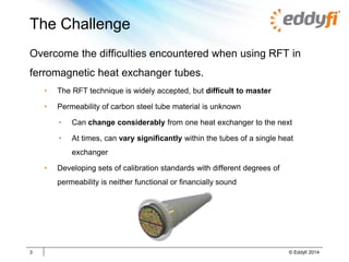 The Challenge
Overcome the difficulties encountered when using RFT in
ferromagnetic heat exchanger tubes.
• The RFT technique is widely accepted, but difficult to master
• Permeability of carbon steel tube material is unknown
• Can change considerably from one heat exchanger to the next
• At times, can vary significantly within the tubes of a single heat
exchanger
• Developing sets of calibration standards with different degrees of
permeability is neither functional or financially sound
3 © Eddyfi 2014
 