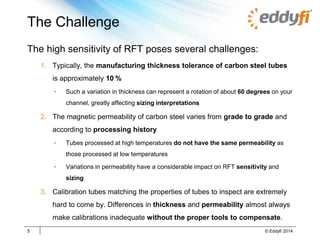 The Challenge
The high sensitivity of RFT poses several challenges:
1. Typically, the manufacturing thickness tolerance of carbon steel tubes
is approximately 10 %
• Such a variation in thickness can represent a rotation of about 60 degrees on your
channel, greatly affecting sizing interpretations
2. The magnetic permeability of carbon steel varies from grade to grade and
according to processing history
• Tubes processed at high temperatures do not have the same permeability as
those processed at low temperatures
• Variations in permeability have a considerable impact on RFT sensitivity and
sizing
3. Calibration tubes matching the properties of tubes to inspect are extremely
hard to come by. Differences in thickness and permeability almost always
make calibrations inadequate without the proper tools to compensate.
5 © Eddyfi 2014
 