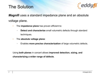 The Solution
Magnifi uses a standard impedance plane and an absolute
voltage plane.
• The impedance plane has proven efficient to:
• Detect and characterize small volumetric defects through standard
techniques.
• The absolute voltage plane:
• Enables more precise characterization of large volumetric defects.
Using both planes in concert allows improved detection, sizing, and
characterizing a wider range of defects.
7 © Eddyfi 2014
 