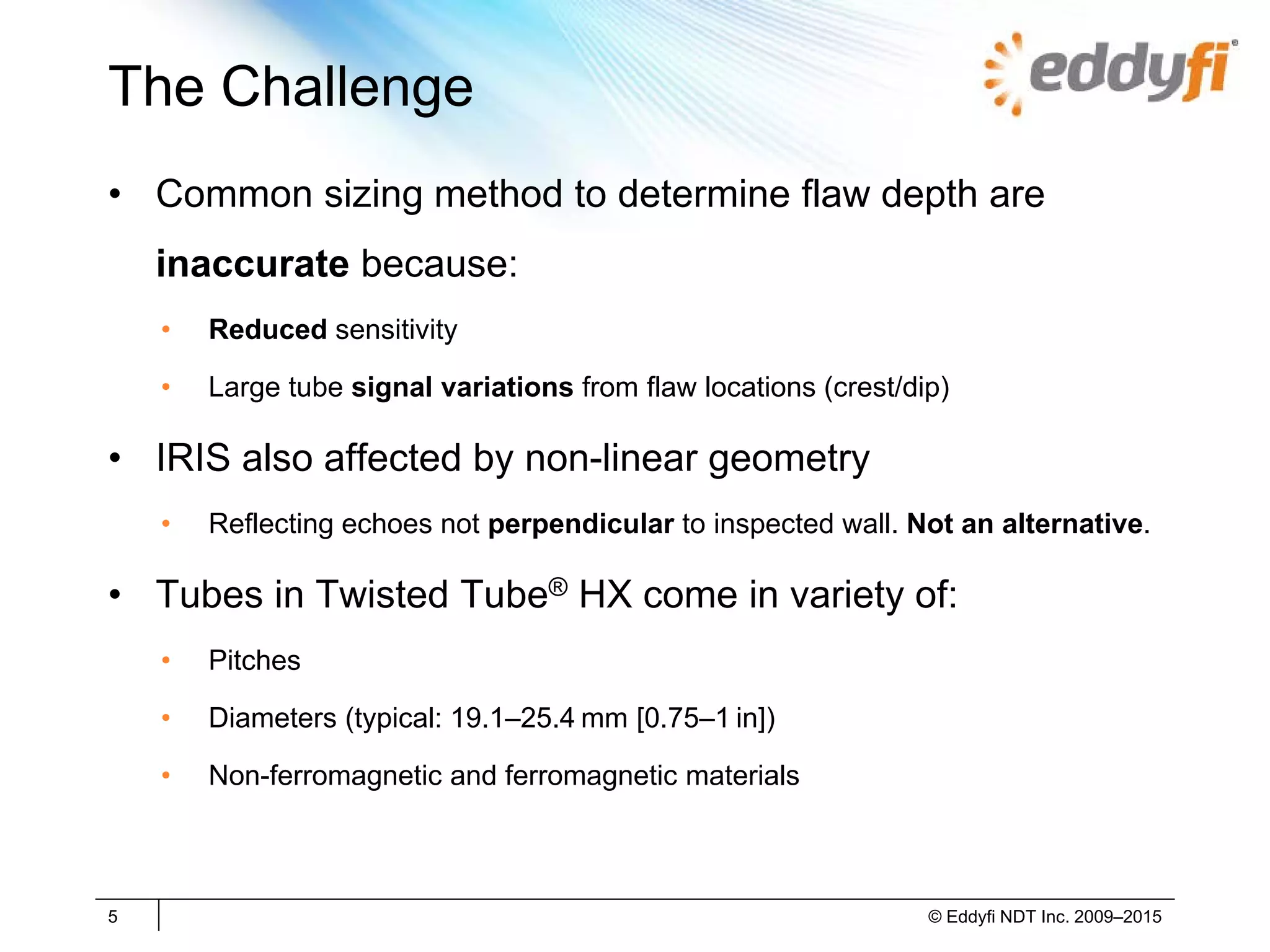 The Challenge
• Common sizing method to determine flaw depth are
inaccurate because:
• Reduced sensitivity
• Large tube signal variations from flaw locations (crest/dip)
• IRIS also affected by non-linear geometry
• Reflecting echoes not perpendicular to inspected wall. Not an alternative.
• Tubes in Twisted Tube® HX come in variety of:
• Pitches
• Diameters (typical: 19.1–25.4 mm [0.75–1 in])
• Non-ferromagnetic and ferromagnetic materials
5 © Eddyfi NDT Inc. 2009–2015
 