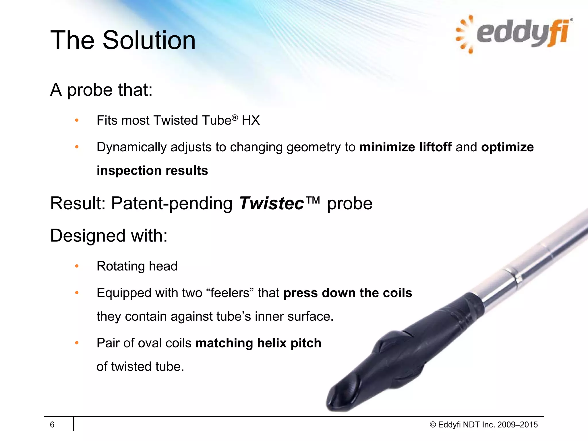 The Solution
A probe that:
• Fits most Twisted Tube® HX
• Dynamically adjusts to changing geometry to minimize liftoff and optimize
inspection results
Result: Patent-pending Twistec™ probe
Designed with:
• Rotating head
• Equipped with two “feelers” that press down the coils
they contain against tube’s inner surface.
• Pair of oval coils matching helix pitch
of twisted tube.
6 © Eddyfi NDT Inc. 2009–2015
 