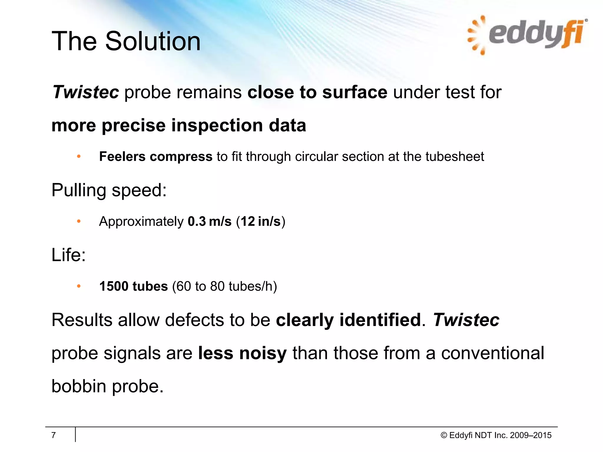 The Solution
Twistec probe remains close to surface under test for
more precise inspection data
• Feelers compress to fit through circular section at the tubesheet
Pulling speed:
• Approximately 0.3 m/s (12 in/s)
Life:
• 1500 tubes (60 to 80 tubes/h)
Results allow defects to be clearly identified. Twistec
probe signals are less noisy than those from a conventional
bobbin probe.
7 © Eddyfi NDT Inc. 2009–2015
 