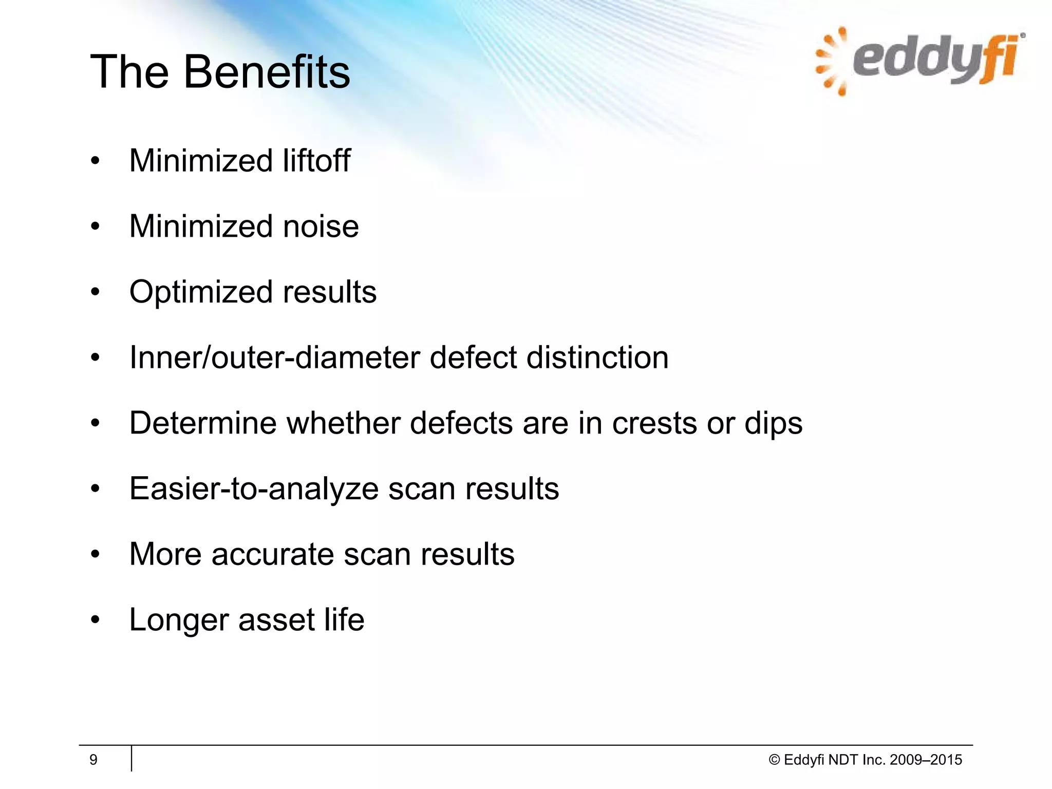 The Benefits
• Minimized liftoff
• Minimized noise
• Optimized results
• Inner/outer-diameter defect distinction
• Determine whether defects are in crests or dips
• Easier-to-analyze scan results
• More accurate scan results
• Longer asset life
9 © Eddyfi NDT Inc. 2009–2015
 