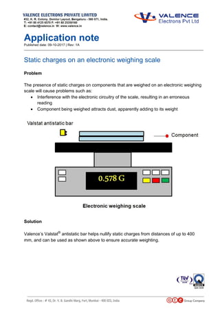 Application note
Published date: 09-10-2017 | Rev: 1A
_________________________________________________________________________________________________
Static charges on an electronic weighing scale
Problem
The presence of static charges on components that are weighed on an electronic weighing
scale will cause problems such as:
 Interference with the electronic circuitry of the scale, resulting in an erroneous
reading
 Component being weighed attracts dust, apparently adding to its weight
Solution
Valence’s Valstat®
antistatic bar helps nullify static charges from distances of up to 400
mm, and can be used as shown above to ensure accurate weighting.
 