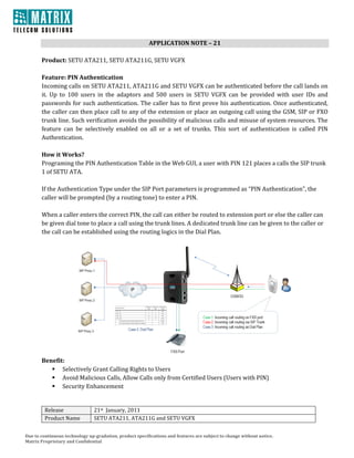 APPLICATION NOTE – 21 
                                                                     
       Product: SETU ATA211, SETU ATA211G, SETU VGFX 
        
       Feature: PIN Authentication  
       Incoming calls on SETU ATA211, ATA211G and SETU VGFX can be authenticated before the call lands on 
       it.  Up  to  100  users  in  the  adaptors  and  500  users  in  SETU  VGFX  can  be  provided  with  user  IDs  and 
       passwords  for  such  authentication.  The  caller  has  to  first  prove  his  authentication.  Once  authenticated, 
       the caller can then place call to any of the extension or place an outgoing call using the GSM, SIP or FXO 
       trunk line. Such verification avoids the possibility of malicious calls and misuse of system resources. The 
       feature  can  be  selectively  enabled  on  all  or  a  set  of  trunks.  This  sort  of  authentication  is  called  PIN 
       Authentication. 
        
       How it Works? 
       Programing the PIN Authentication Table in the Web GUI, a user with PIN 121 places a calls the SIP trunk 
       1 of SETU ATA.  
        
       If the Authentication Type under the SIP Port parameters is programmed as “PIN Authentication”, the 
       caller will be prompted (by a routing tone) to enter a PIN. 
        
       When a caller enters the correct PIN, the call can either be routed to extension port or else the caller can 
       be given dial tone to place a call using the trunk lines. A dedicated trunk line can be given to the caller or 
       the call can be established using the routing logics in the Dial Plan. 




                                                                                                                         
       Benefit: 
              Selectively Grant Calling Rights to Users 
              Avoid Malicious Calls, Allow Calls only from Certified Users (Users with PIN)  
              Security Enhancement 
        

         Release                21st  January, 2011 
         Product Name           SETU ATA211, ATA211G and SETU VGFX


Due to continuous technology up­gradation, product specifications and features are subject to change without notice. 
Matrix Proprietary and Confidential 
 
