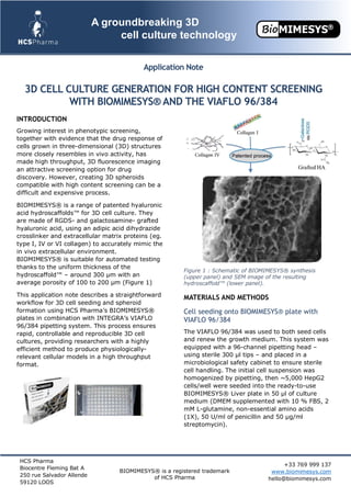 HCS Pharma
Biocentre Fleming Bat A
250 rue Salvador Allende
59120 LOOS
BIOMIMESYS® is a registered trademark
of HCS Pharma
+33 769 999 137
www.biomimesys.com
hello@biomimesys.com
A groundbreaking 3D
cell culture technology
Application Note
3D CELL CULTURE GENERATION FOR HIGH CONTENT SCREENING
WITH BIOMIMESYS® AND THE VIAFLO 96/384
INTRODUCTION
Growing interest in phenotypic screening,
together with evidence that the drug response of
cells grown in three-dimensional (3D) structures
more closely resembles in vivo activity, has
made high throughput, 3D fluorescence imaging
an attractive screening option for drug
discovery. However, creating 3D spheroids
compatible with high content screening can be a
difficult and expensive process.
BIOMIMESYS® is a range of patented hyaluronic
acid hydroscaffolds™ for 3D cell culture. They
are made of RGDS- and galactosamine- grafted
hyaluronic acid, using an adipic acid dihydrazide
crosslinker and extracellular matrix proteins (eg.
type I, IV or VI collagen) to accurately mimic the
in vivo extracellular environment.
BIOMIMESYS® is suitable for automated testing
thanks to the uniform thickness of the
hydroscaffold™ – around 300 μm with an
average porosity of 100 to 200 μm (Figure 1)
This application note describes a straightforward
workflow for 3D cell seeding and spheroid
formation using HCS Pharma’s BIOMIMESYS®
plates in combination with INTEGRA’s VIAFLO
96/384 pipetting system. This process ensures
rapid, controllable and reproducible 3D cell
cultures, providing researchers with a highly
efficient method to produce physiologically-
relevant cellular models in a high throughput
format.
Figure 1 : Schematic of BIOMIMESYS® synthesis
(upper panel) and SEM image of the resulting
hydroscaffold™ (lower panel).
MATERIALS AND METHODS
Cell seeding onto BIOMIMESYS® plate with
VIAFLO 96/384
The VIAFLO 96/384 was used to both seed cells
and renew the growth medium. This system was
equipped with a 96-channel pipetting head –
using sterile 300 μl tips – and placed in a
microbiological safety cabinet to ensure sterile
cell handling. The initial cell suspension was
homogenized by pipetting, then ~5,000 HepG2
cells/well were seeded into the ready-to-use
BIOMIMESYS® Liver plate in 50 μl of culture
medium (DMEM supplemented with 10 % FBS, 2
mM L-glutamine, non-essential amino acids
(1X), 50 U/ml of penicillin and 50 μg/ml
streptomycin).
 