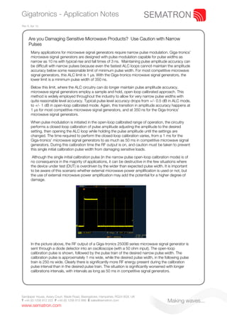 Gigatronics - Application Notes
Rev A. Apr 10.



     Are you Damaging Sensitive Microwave Products? Use Caution with Narrow
     Pulses
       Many applications for microwave signal generators require narrow pulse modulation. Giga-tronics’
       microwave signal generators are designed with pulse modulation capable for pulse widths as
       narrow as 10 ns with typical rise and fall times of 3 ns. Maintaining pulse amplitude accuracy can
       be difficult with narrow pulses because even the fastest ALC loops cannot maintain the amplitude
       accuracy below some reasonable limit of minimum pulse width. For most competitive microwave
       signal generators, this ALC limit is 1 μs. With the Giga-tronics microwave signal generators, the
       lower limit is a minimum pulse width of 350 ns.

       Below this limit, where the ALC circuitry can do longer maintain pulse amplitude accuracy,
       microwave signal generators employ a sample and hold, open-loop calibrated approach. This
       method is widely employed throughout the industry to allow for very narrow pulse widths with
       quite reasonable level accuracy. Typical pulse level accuracy drops from +/- 0.5 dB in ALC mode,
       to +/- 1 dB in open-loop calibrated mode. Again, this transition in amplitude accuracy happens at
       1 μs for most competitive microwave signal generators, and at 350 ns for the Giga-tronics’
       microwave signal generators.

       When pulse modulation is initiated in the open-loop calibrated range of operation, the circuitry
       performs a closed-loop calibration of pulse amplitude adjusting the amplitude to the desired
       setting, then opening the ALC loop while holding the pulse amplitude until the settings are
       changed. The time required to perform the closed-loop calibration varies, from a 1 ms for the
       Giga-tronics’ microwave signal generators to as much as 50 ms in competitive microwave signal
       generators. During this calibration time the RF output is on, and caution must be taken to prevent
       this single initial calibration pulse width from damaging sensitive loads.

        Although the single initial calibration pulse (in the narrow pulse open-loop calibration mode) is of
       no consequence in the majority of applications, it can be destructive in the few situations where
       the device under test (DUT) is overdriven by the wider than expected pulse width. It is important
       to be aware of this scenario whether external microwave power amplification is used or not, but
       the use of external microwave power amplification may add the potential for a higher degree of
       damage.




       In the picture above, the RF output of a Giga-tronics 2500B series microwave signal generator is
       sent through a diode detector into an oscilloscope (with a 50 ohm input). The open-loop
       calibration pulse is shown, followed by the pulse train of the desired narrow pulse width. The
       calibration pulse is approximately 1 ms wide, while the desired pulse width, in the following pulse
       train is 250 ns wide. Clearly there is significantly more RF energy present during the calibration
       pulse interval than in the desired pulse train. The situation is significantly worsened with longer
       calibrations intervals, with intervals as long as 50 ms in competitive signal generators.




Sandpiper House, Aviary Court, Wade Road, Basingstoke, Hampshire, RG24 8GX, UK
T +44 (0) 1256 812 222 F +44 (0) 1256 812 666 E sales@sematron.com                            Making waves...
www.sematron.com
 