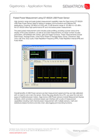 Gigatronics - Application Notes
Rev A. Apr 10.




      Pulsed Power Measurement using GT-8552A USB Power Sensor
        High dynamic range and peak (pulse) measurement capability make the Giga-tronics GT-8552A
        USB Peak Power Sensor ideal for testing in wireless communications and defense EW
        applications. Covering 100 MHz to 8 GHz with 70 dB dynamic range of -50 dBm to +20 dBm,
        the GT-8552A offers high-performance RF and microwave power measurement.

        The peak (pulse) measurement suite includes pulse profiling, providing a power versus time
        display of the pulse waveform, as well as accurate measurements of a large number of pulse
        parameters, all facilitated with marker, gate and trigger functions. These measurements include
        Peak Power, Average Power, Crest Factor (Peak-to-Average Ratio), Droop, Overshoot, Rise
        Time, Fall Time, Duty Cycle, Pulse Repetition Frequency (PRF), Pulse Repetition Interval (PRI) and
        Pulse Width.




        Overall benefits of USB Power sensors are fast measurement speed and they are fully calibrated
        with no need to cal or zero the sensor. Since they plug directly into a PC, you save the cost and
        space of traditional power meters. Giga-tronics USB Power sensors include Measurement Xpress
        software, which provides a windows-based user interface with a suite of measurement
        capabilities including multi-channel power measurement with multiple sensors, math and
        statistical analysis functions and strip chart, data logging and recording functions.




Sandpiper House, Aviary Court, Wade Road, Basingstoke, Hampshire, RG24 8GX, UK
T +44 (0) 1256 812 222 F +44 (0) 1256 812 666 E sales@sematron.com                         Making waves...
www.sematron.com
 