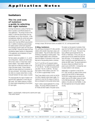 Isolators
The ins and outs
of isolation:
a guide to selecting
the right isolator
Acromag manufactures a variety of Flat Pack iso-
lators to provide a cost-effective solution for
many applications. The primary function of the
isolator is to eliminate ground loops that may
exist between two or more instruments. A clas-
sical application isolates the control room equip-
ment (computers, PLC, DCS etc.) from field
devices which may have different ground poten-
tials. In addition to breaking up ground loops,
the isolators protect control room equipment
from damaging transient spikes and noise gener-
ated in the field. Choosing the proper and most
cost-effective isolator requires an understanding
of the application and consideration of future
expansion requirements.
Flat Pack isolators are available in 2-, 3-, and 4-
wire configurations. Isolators are further classi-
fied as input, output, or 3-way (input, output,
power) isolators. Input isolation implies the
input signal has no electrical connection to the
output and power signals. Output isolation
implies the output signal has no connection to
the input and power. And similarly, 3-way isola-
tion refers to a situation where there is no elec-
trical path between the input, output, or power.
This article describes four types of isolators and
typical PLC/DCS applications in which they are
best suited. Each isolator produces a 4-20mA
DC output signal corresponding to the 4-20mA
DC input signal.
3-Way Isolators
First, we'll discuss Acromag's 611T, 330i, and 430i
isolators which provide 3-way (input, output, and
power) isolation. They are the safest choice when
retrofitting or expanding an existing system. They
provide complete isolation when uncertainties
about the isolation of instruments in each current
loop exist or the grounding scheme is unknown.
The 611T and 330i are DC-powered isolators
that operate from an unregulated power supply
of 10 to 36V DC. The 430i is AC-powered and
uses either 115V AC or 230V AC. The input
loop burden of these isolators is less than 1.5V
DC at 20mA or approximately 75 ohms.
These 3-way isolators source current out and do
not utilize a separate output power supply. It is
important to note that the outputs of these iso-
lators are designed to drive purely resistive loads.
Figure 1 shows a typical application for a 3-way
isolator. The primary difference between the
611T/330i and 430i models is the power source.
The isolator can be several or hundreds of feet
away from the PLC/DCS and obtains power from
an external AC or DC source. This source may
have a different ground potential than the
PLC/DCS or field device. If this is the case, the
power ground must be isolated from both the
input and output. In this example, the isolator
input is monitoring a grounded field sensor at a
remote site 300ft. away. The ground potential at
the sensor is likely to be different from the
power source and PLC/DCS. Consequently, input
to output isolation is also necessary.
Additionally, it is important to note that the
611T, 330i, and 430i can isolate 4-20mA control
outputs from the PLC/DCS to field actuators.
The PLC/DCS analog outputs are wired to the
isolator input and the isolator outputs are wired
to the field device/actuator. Although 3-way
isolation is the safest and most flexible, it is also
the most expensive due to the power isolation
circuitry.
Tel: 248-624-1541 Fax: 248-624-9234 e-mail: sales@acromag.com www.acromag.com
186
A p p l i c a t i o n N o t e s
Acromag's compact, DIN rail-mount isolators are available in AC-, DC-, and loop-powered models.
+
-
4-20mA
250Ω
(internal)
+
-
24V
P
Ground #3
4-20mA
+
-
Field
Device
Ground #1
Ground #2
+ -
Power
Supply
+
-
+
-
IN OUT
611T/330i/430i
Isolator300 ft. 50 ft.
PLC / DCS
Figure 1: Long lead lengths, multiple grounds, separate power supply,
3-way isolation required.
 
