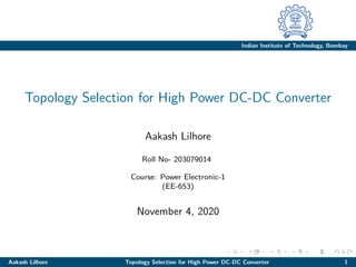 Indian Institute of Technology, Bombay
Topology Selection for High Power DC-DC Converter
Aakash Lilhore
Roll No- 203079014
Course: Power Electronic-1
(EE-653)
November 4, 2020
Aakash Lilhore Topology Selection for High Power DC-DC Converter 1
 