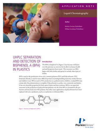 A P P L I C AT I O N                not e


                                                                                 Liquid Chromatography


                                                                                   Author


                                                                                   Roberto Troiano, PerkinElmer
                                                                                   William Goodman, PerkinElmer




UHPLC separation
and detection of                               Introduction

Bisphenol A (BPA)                              The BPA or bisphenol A (Figure 1) has become well know
                                               over the past year as concerns for its effect on human health
in plastics                                    and well being have been raised. The concerns over BPA
                                               began with baby bottles and spread to include other types of
                                               bottles.
   BPA is used in the production of two very common polymers PVC and Polycarbonate. PVC,
   Polyvinyl chloride, is used in many different products including building materials, medical devices
   and children’s toys. BPA is used in PVC production as a polymerization inhibitor, residual BPA may
   remain after the polymerization is complete. Polycarbonate is another very commonly used plastic.
   It has very desirable properties for both optical clarity and heat resistance. BPA is an important
   monomer in the production of polycarbonate polymer, not all of the BPA is consumed in the pro-
   duction and may leach out of the polymer. Recently, many applications of polycarbonate have been
   replaced with new copolymers, such as co-polyester, to eliminate BPA.




   Figure 1: Structure of Bisphenol A (BPA).
 