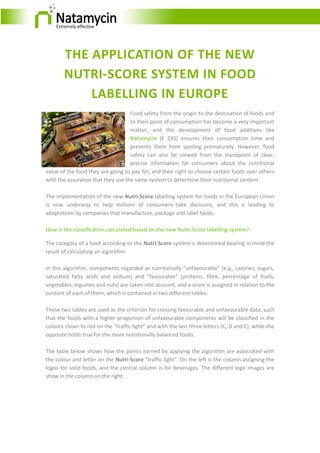 THE APPLICATION OF THE NEW
NUTRI-SCORE SYSTEM IN FOOD
LABELLING IN EUROPE
Food safety from the origin to the destination of foods and
to their point of consumption has become a very important
matter, and the development of food additives like
Natamycin (E 235) ensures their consumption time and
prevents them from spoiling prematurely. However, food
safety can also be viewed from the standpoint of clear,
precise information for consumers about the nutritional
value of the food they are going to pay for, and their right to choose certain foods over others
with the assurance that they use the same system to determine their nutritional content.
The implementation of the new Nutri-Score labelling system for foods in the European Union
is now underway to help millions of consumers take decisions, and this is leading to
adaptations by companies that manufacture, package and label foods.
How is the classification calculated based on the new Nutri-Score labelling system?
The category of a food according to the Nutri-Score system is determined bearing in mind the
result of calculating an algorithm.
In this algorithm, components regarded as nutritionally “unfavourable” (e.g., calories, sugars,
saturated fatty acids and sodium) and “favourable” (proteins, fibre, percentage of fruits,
vegetables, legumes and nuts) are taken into account, and a score is assigned in relation to the
content of each of them, which is contained in two different tables.
These two tables are used as the criterion for crossing favourable and unfavourable data, such
that the foods with a higher proportion of unfavourable components will be classified in the
colours closer to red on the “traffic light” and with the last three letters (C, D and E), while the
opposite holds true for the more nutritionally balanced foods.
The table below shows how the points earned by applying the algorithm are associated with
the colour and letter on the Nutri-Score “traffic light”. On the left is the column assigning the
logos for solid foods, and the central column is for beverages. The different logo images are
show in the column on the right.
 