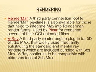 RENDERING 
 RenderMan A third party connection tool to 
RenderMan pipelines is also available for those 
that need to integrate Max into Renderman 
render farms. Used by Pixar for rendering 
several of their CGI animated films. 
 V-Ray A third-party render engine plug-in for 3D 
Studio MAX. It is widely used, frequently 
substituting the standard and mental ray 
renderers which are included bundled with 3ds 
Max. V-Ray continues to be compatible with 
older versions of 3ds Max. 
 