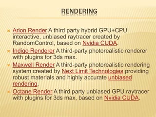 RENDERING 
 Arion Render A third party hybrid GPU+CPU 
interactive, unbiased raytracer created by 
RandomControl, based on Nvidia CUDA. 
 Indigo Renderer A third-party photorealistic renderer 
with plugins for 3ds max. 
 Maxwell Render A third-party photorealistic rendering 
system created by Next Limit Technologies providing 
robust materials and highly accurate unbiased 
rendering. 
 Octane Render A third party unbiased GPU raytracer 
with plugins for 3ds max, based on Nvidia CUDA. 
 