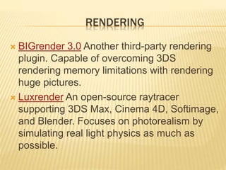RENDERING 
 BIGrender 3.0 Another third-party rendering 
plugin. Capable of overcoming 3DS 
rendering memory limitations with rendering 
huge pictures. 
 Luxrender An open-source raytracer 
supporting 3DS Max, Cinema 4D, Softimage, 
and Blender. Focuses on photorealism by 
simulating real light physics as much as 
possible. 
 